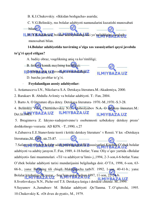  
 
 B. K.I.Chukovskiy. «Ikkidan beshgacha» asarida; 
 C. V.G.Belinskiy, rus bolalar adabiyoti namunalarini kuzatishi munosabati  
  bilan; 
 D. X.K.Andersen, bolalar adabiyotining ikki yo’nalishligini asoslash  
  munosabati bilan.  
 14.Bolalar adabiyotida tasvirning o’ziga xos xususiyatlari qaysi javobda 
to’g’ri qayd etilgan? 
A. badiiy obraz, voqelikning aniq va ko’rimliligi; 
B. lirik va komik maylning kuchliligi; 
C. tilning aniq va ravonligi, emocionalligi; 
D. barcha javoblar to’g’ri. 
  Foydalanilgan asosiy adabiyotlar: 
1. Arzamasceva I.N., Nikolaeva S.A. Detskaya literatura.M.:Akademiya, 2000. 
2. Barakaev R. Abdulla Avloniy va bolalar adabiyoti. T.: Fan, 2004. 
3. Barto A. O literature dlya detey. Detskaya literatura- 1970.-M.,1970.-S.3-28. 
4. Belinskiy V.G., Chernishevskiy N.G., Dobrolyubov N.A. O detskoy literature.M.: 
Det.lit.1983. 
 5. Ibragimova Z. Ideyno-xudojestvenno’e osobennosti uzbekskoy detskoy prozo’ 
doshkolnogo vozrasta: AD KFN. –T.,1990, s.27 
 6.Zubareva E.E.Stanovlenie teorii i kritiki detskoy literaturo’ v Rossii. V kn: «Detskaya 
literatura»,M.,1985, str.75-87. 
 7.Safarov O. O’zbek bolalar adabiyotining specifik xususiyatlari.Kitobda:O’zbek bolalar 
adabiyoti va adabiy jarayon.T.:Fan, 1989, 4-18-betlar; Yana: Oliy o’quv yurtida «Bolalar 
adabiyoti» fani muammolari. «Til va adabiyot ta’limi» j.,1994, 2-3-son,4-6-betlar.Yana: 
O’zbek bolalar adabiyoti tarixi mundarijasini belgilashga doir.-O’TA, 1998, 6-son, 63-
66-b., yana: Bolaning tili chiqdi.-Maktabgacha tarbiY. 1992, 1-son, 40-41-b.; yana: 
Bolalar kitobatiga bir nazar. –Sog’lom avlod uchun.1997, 11-son, 22-24-b. 
8.Svetlovskaya N.N., Piche-ool T.S. Detskaya kniga i detskoe chtenie. M.,1999. 
9.Suyumov A.,Jumaboev M. Bolalar adabiyoti .Qo’llanma. T.:O’qituvchi, 1995. 
10.Chukovskiy K. «Ot dvux do pyati», M., 1979. 
