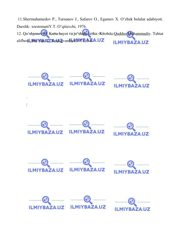  
 
 11.Shermuhamedov P., Tursunov J., Safarov O., Egamov X. O’zbek bolalar adabiyoti. 
Darslik- xrestomatiY.T.:O’qituvchi, 1976.  
12. Qo’shjonov M. Katta hayot va jo’shqin lirika.-Kitobda:Quddus Muhammadiy. Tabiat 
alifbesi. She’rlar. T.:Yosh gvardiya,1971, 3-b. 
 
 
