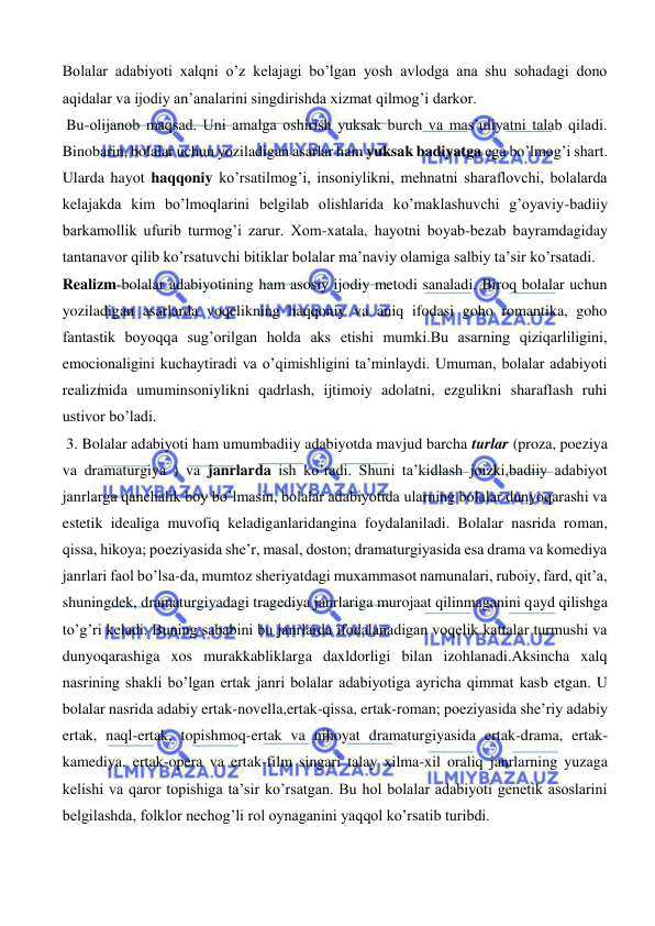  
 
Bolalar adabiyoti xalqni o’z kelajagi bo’lgan yosh avlodga ana shu sohadagi dono 
aqidalar va ijodiy an’analarini singdirishda xizmat qilmog’i darkor. 
 Bu-olijanob maqsad. Uni amalga oshirish yuksak burch va mas’uliyatni talab qiladi. 
Binobarin, bolalar uchun yoziladigan asarlar ham yuksak badiyatga ega bo’lmog’i shart. 
Ularda hayot haqqoniy ko’rsatilmog’i, insoniylikni, mehnatni sharaflovchi, bolalarda 
kelajakda kim bo’lmoqlarini belgilab olishlarida ko’maklashuvchi g’oyaviy-badiiy 
barkamollik ufurib turmog’i zarur. Xom-xatala, hayotni boyab-bezab bayramdagiday 
tantanavor qilib ko’rsatuvchi bitiklar bolalar ma’naviy olamiga salbiy ta’sir ko’rsatadi.  
Realizm-bolalar adabiyotining ham asosiy ijodiy metodi sanaladi. Biroq bolalar uchun 
yoziladigan asarlarda voqelikning haqqoniy va aniq ifodasi goho romantika, goho 
fantastik boyoqqa sug’orilgan holda aks etishi mumki.Bu asarning qiziqarliligini, 
emocionaligini kuchaytiradi va o’qimishligini ta’minlaydi. Umuman, bolalar adabiyoti 
realizmida umuminsoniylikni qadrlash, ijtimoiy adolatni, ezgulikni sharaflash ruhi 
ustivor bo’ladi. 
 3. Bolalar adabiyoti ham umumbadiiy adabiyotda mavjud barcha turlar (proza, poeziya 
va dramaturgiya ) va janrlarda ish ko’radi. Shuni ta’kidlash joizki,badiiy adabiyot 
janrlarga qanchalik boy bo’lmasin, bolalar adabiyotida ularning bolalar dunyoqarashi va 
estetik idealiga muvofiq keladiganlaridangina foydalaniladi. Bolalar nasrida roman, 
qissa, hikoya; poeziyasida she’r, masal, doston; dramaturgiyasida esa drama va komediya 
janrlari faol bo’lsa-da, mumtoz sheriyatdagi muxammasot namunalari, ruboiy, fard, qit’a, 
shuningdek, dramaturgiyadagi tragediya janrlariga murojaat qilinmaganini qayd qilishga 
to’g’ri keladi. Buning sababini bu janrlarda ifodalanadigan voqelik kattalar turmushi va 
dunyoqarashiga xos murakkabliklarga daxldorligi bilan izohlanadi.Aksincha xalq 
nasrining shakli bo’lgan ertak janri bolalar adabiyotiga ayricha qimmat kasb etgan. U 
bolalar nasrida adabiy ertak-novella,ertak-qissa, ertak-roman; poeziyasida she’riy adabiy 
ertak, naql-ertak, topishmoq-ertak va nihoyat dramaturgiyasida ertak-drama, ertak-
kamediya, ertak-opera va ertak-film singari talay xilma-xil oraliq janrlarning yuzaga 
kelishi va qaror topishiga ta’sir ko’rsatgan. Bu hol bolalar adabiyoti genetik asoslarini 
belgilashda, folklor nechog’li rol oynaganini yaqqol ko’rsatib turibdi. 
