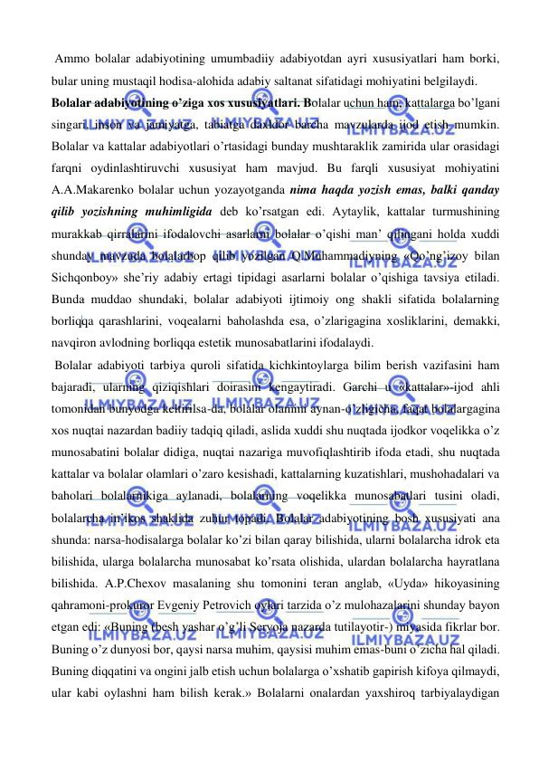  
 
 Ammo bolalar adabiyotining umumbadiiy adabiyotdan ayri xususiyatlari ham borki, 
bular uning mustaqil hodisa-alohida adabiy saltanat sifatidagi mohiyatini belgilaydi. 
Bolalar adabiyotining o’ziga xos xususiyatlari. Bolalar uchun ham, kattalarga bo’lgani 
singari, inson va jamiyatga, tabiatga daxldor barcha mavzularda ijod etish mumkin. 
Bolalar va kattalar adabiyotlari o’rtasidagi bunday mushtaraklik zamirida ular orasidagi 
farqni oydinlashtiruvchi xususiyat ham mavjud. Bu farqli xususiyat mohiyatini 
A.A.Makarenko bolalar uchun yozayotganda nima haqda yozish emas, balki qanday 
qilib yozishning muhimligida deb ko’rsatgan edi. Aytaylik, kattalar turmushining 
murakkab qirralarini ifodalovchi asarlarni bolalar o’qishi man’ qilingani holda xuddi 
shunday mavzuda bolalarbop qilib yozilgan Q.Muhammadiyning «Qo’ng’izoy bilan 
Sichqonboy» she’riy adabiy ertagi tipidagi asarlarni bolalar o’qishiga tavsiya etiladi. 
Bunda muddao shundaki, bolalar adabiyoti ijtimoiy ong shakli sifatida bolalarning 
borliqqa qarashlarini, voqealarni baholashda esa, o’zlarigagina xosliklarini, demakki, 
navqiron avlodning borliqqa estetik munosabatlarini ifodalaydi. 
 Bolalar adabiyoti tarbiya quroli sifatida kichkintoylarga bilim berish vazifasini ham 
bajaradi, ularning qiziqishlari doirasini kengaytiradi. Garchi u «kattalar»-ijod ahli 
tomonidan bunyodga keltirilsa-da, bolalar olamini aynan-o’zligicha, faqat bolalargagina 
xos nuqtai nazardan badiiy tadqiq qiladi, aslida xuddi shu nuqtada ijodkor voqelikka o’z 
munosabatini bolalar didiga, nuqtai nazariga muvofiqlashtirib ifoda etadi, shu nuqtada 
kattalar va bolalar olamlari o’zaro kesishadi, kattalarning kuzatishlari, mushohadalari va 
baholari bolalarnikiga aylanadi, bolalarning voqelikka munosabatlari tusini oladi, 
bolalarcha in’ikos shaklida zuhur topadi. Bolalar adabiyotining bosh xususiyati ana 
shunda: narsa-hodisalarga bolalar ko’zi bilan qaray bilishida, ularni bolalarcha idrok eta 
bilishida, ularga bolalarcha munosabat ko’rsata olishida, ulardan bolalarcha hayratlana 
bilishida. A.P.Chexov masalaning shu tomonini teran anglab, «Uyda» hikoyasining 
qahramoni-prokuror Evgeniy Petrovich oylari tarzida o’z mulohazalarini shunday bayon 
etgan edi: «Buning (besh yashar o’g’li Seryoja nazarda tutilayotir-) miyasida fikrlar bor. 
Buning o’z dunyosi bor, qaysi narsa muhim, qaysisi muhim emas-buni o’zicha hal qiladi. 
Buning diqqatini va ongini jalb etish uchun bolalarga o’xshatib gapirish kifoya qilmaydi, 
ular kabi oylashni ham bilish kerak.» Bolalarni onalardan yaxshiroq tarbiyalaydigan 
