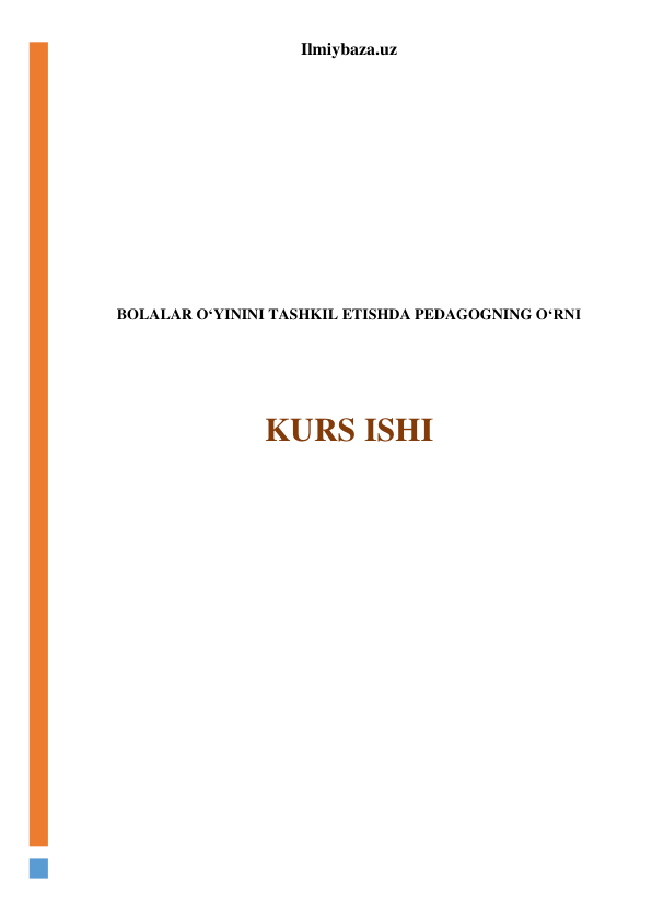 Ilmiybaza.uz 
 
 
 
 
 
 
 
 
 
BOLALAR O‘YININI TASHKIL ETISHDA PEDAGOGNING O‘RNI 
 
 
 
KURS ISHI 
 
 
 
 
 
 
 
 
 
 
 
 
 
 
 
