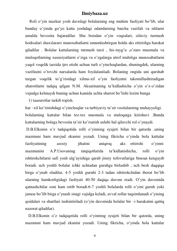 Ilmiybaza.uz 
9 
    Roli o’yin mazkur yosh davrdagi bolalarning eng muhim faoliyati bo’lib, ular 
bunday o’yinda go’yo katta yoshdagi odamlarning barcha vazifali va ishlarni 
amalda bevosita bajaradilar. Shu boisdan o’yin voqealari, oilaviy turmush 
hodisalari shaxslararo munosabatlarni umumlashtirgan holda aks ettirishga harakat 
qiladilar . Bolalar kattalarning turmush tarzi , his-tuyg’u ,o’zaro muomala va 
muloqotlarning xususiyatlarni o’ziga va o’zgalarga atrof muhitiga munosabatlarni 
yaqol voqelik tarzida ijro etishi uchun turli o’yinchoqlardan, shuningdek, ularning 
vazifasini o’tovchi narsalarda ham foydalaniladi. Bolaning ongida uni qurshab 
turgan voqelik to’g’risidagi xilma-xil o’yin faoliyatni takomillashtiradigan 
sharoitlarni tadqiq qilgan N.M. Aksarinaning ta’kidlashicha o’yin o’z-o’zidan 
vujudga kelmaydi buning uchun kamida uchta sharoit bo’lishi lozim bunga  
   1) taasurotlar tarkib topish.   
har –xil ko’rinishdagi o’yinchoqlar va tarbiyaviy ta’sir vositalarning muhayyoligi.  
bolalarning kattalar bilan tez-tez muomala va muloqatga kirishuvi .Bunda 
kattalarning bolaga bevosita ta’sir ko’rsatish uslubi hal qiluvchi rol o’ynaydi.  
 D.B.Elkonin o’z tadqiqotida rolli o’yinning syujeti bilan bir qatorda ,uning 
mazmuni ham mavjud ekanini yozadi. Uning fikricha o’yinda bola kattalar 
faoliyatining  
asosiy  
jihatini  
aniqroq  
aks  ettirishi  
o’yinni 
mazmunini 
A.P.Usovaning 
tatqiqotlarida 
ta’kidlanishicha, 
rolli 
o’yin 
ishtirokchilarni safi yosh ulg’ayishiga qarab jinsiy tofovutlariga binoan kengayib 
boradi. uch yoshli bolalar ichki uchtadan guruhga birlashib , uch besh daqqiqa 
birga o’ynab oladilar, 4-5 yoshli guruhi 2-3 tadan ishtirokchidan iborat bo’lib 
ularning hamkorligidagi faoliyati 40-50 daqiqa davom etadi. O’yin davomida 
qatnashchilar soni ham ortib boradi:6-7 yoshli bolalarda rolli o’yini guruh yoki 
jamoa bo’lib birga o’ynash istagi vujidga keladi, avval rollar taqsimlanadi o’yining 
qoidalari va shartlari tushintiriladi (o’yin davomida bolalar bir –i harakatini qattiq 
nazorat qiladilar).  
   D.B.Elkonin o’z tadqiqotida rolli o‘yinning syujeti bilan bir qatorda, uning 
mazmuni ham mavjud ekanini yozadi. Uning fikricha, o‘yinda bola kattalar 
