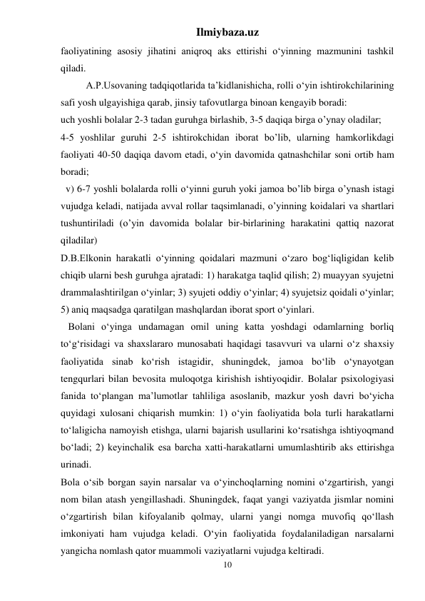 Ilmiybaza.uz 
10 
faoliyatining asosiy jihatini aniqroq aks ettirishi o‘yinning mazmunini tashkil 
qiladi.  
A.P.Usovaning tadqiqotlarida ta’kidlanishicha, rolli o‘yin ishtirokchilarining 
safi yosh ulgayishiga qarab, jinsiy tafovutlarga binoan kengayib boradi:  
uch yoshli bolalar 2-3 tadan guruhga birlashib, 3-5 daqiqa birga o’ynay oladilar;  
4-5 yoshlilar guruhi 2-5 ishtirokchidan iborat bo’lib, ularning hamkorlikdagi 
faoliyati 40-50 daqiqa davom etadi, o‘yin davomida qatnashchilar soni ortib ham 
boradi;  
  v) 6-7 yoshli bolalarda rolli o‘yinni guruh yoki jamoa bo’lib birga o’ynash istagi 
vujudga keladi, natijada avval rollar taqsimlanadi, o’yinning koidalari va shartlari 
tushuntiriladi (o’yin davomida bolalar bir-birlarining harakatini qattiq nazorat 
qiladilar)  
D.B.Elkonin harakatli o‘yinning qoidalari mazmuni o‘zaro bog‘liqligidan kelib 
chiqib ularni besh guruhga ajratadi: 1) harakatga taqlid qilish; 2) muayyan syujetni 
drammalashtirilgan o‘yinlar; 3) syujeti oddiy o‘yinlar; 4) syujetsiz qoidali o‘yinlar; 
5) aniq maqsadga qaratilgan mashqlardan iborat sport o‘yinlari.  
   Bolani o‘yinga undamagan omil uning katta yoshdagi odamlarning borliq 
to‘g‘risidagi va shaxslararo munosabati haqidagi tasavvuri va ularni o‘z shaxsiy 
faoliyatida sinab ko‘rish istagidir, shuningdek, jamoa bo‘lib o‘ynayotgan 
tengqurlari bilan bevosita muloqotga kirishish ishtiyoqidir. Bolalar psixologiyasi 
fanida to‘plangan ma’lumotlar tahliliga asoslanib, mazkur yosh davri bo‘yicha 
quyidagi xulosani chiqarish mumkin: 1) o‘yin faoliyatida bola turli harakatlarni 
to‘laligicha namoyish etishga, ularni bajarish usullarini ko‘rsatishga ishtiyoqmand 
bo‘ladi; 2) keyinchalik esa barcha xatti-harakatlarni umumlashtirib aks ettirishga 
urinadi.  
Bola o‘sib borgan sayin narsalar va o‘yinchoqlarning nomini o‘zgartirish, yangi 
nom bilan atash yengillashadi. Shuningdek, faqat yangi vaziyatda jismlar nomini 
o‘zgartirish bilan kifoyalanib qolmay, ularni yangi nomga muvofiq qo‘llash 
imkoniyati ham vujudga keladi. O‘yin faoliyatida foydalaniladigan narsalarni 
yangicha nomlash qator muammoli vaziyatlarni vujudga keltiradi.  
