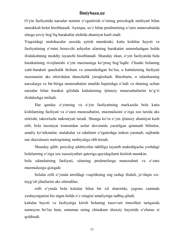 Ilmiybaza.uz 
11 
O‘yin faoliyatida narsalar nomini o‘zgartirish o‘zining psixologik mohiyati bilan 
murakkab holat hisoblanadi. Ayniqsa, so‘z bilan predmetning o‘zaro munosabatida 
ularga uzviy bog‘liq harakatlar alohida ahamiyat kasb etadi.  
Yuqoridagi mulohazalar asosida aytish mumkinki, katta kishilar hayoti va 
faoliyatining o‘rnini bosuvchi ashyolar ularning harakatini umumlashgan holda 
ifodalashning moddiy tayanchi hisoblanadi. Shunday ekan, o‘yin faoliyatida bola 
harakatining rivojlanishi o‘yin mazmuniga ko‘proq bog‘liqdir. Chunki bolaning 
xatti-harakati qanchalik ihcham va umumlashgan bo‘lsa, u kattalarning faoliyati 
mazmunini aks ettirishdan shunchalik yiroqlashadi. Binobarin, u odamlarning 
narsalarga va bir-biriga munosabatini amalda bajarishga o‘tadi va shuning uchun 
narsalar bilan harakat qilishda kattalarning ijtimoiy munosabatlarini to‘g‘ri 
ifodalashga intiladi.  
Har qanday o‘yinning va o‘yin faoliyatining markazida bola katta 
kishilarning faoliyati va o‘zaro munosabatini, muomalasini o‘ziga xos tarzda aks 
ettirishi, takrorlashi imkoniyati turadi. Shunga ko‘ra o‘yin ijtimoiy ahamiyat kasb 
etib, bola insoniyat tomonidan asrlar davomida yaratilgan qimmatli bilimlar, 
amaliy ko‘nikmalar, malakalar va odatlarni o‘rganishga imkon yaratadi, oqibatda 
uni shaxslararo muloqotning mohiyatiga olib kiradi.  
Shunday qilib, psixolog adabiyotlar tahliliga tayanib maktabgacha yoshdagi 
bolalarning o‘ziga xos xususiyatlari qatoriga quyidagilarni kiritish mumkin:  
bola odamlarning faoliyati, ularning predmetlarga munosabati va o‘zaro 
muomalasiga qiziqadi;  
bolalar rolli o‘yinda atrofdagi voqelikning eng tashqi ifodali, jo‘shqin xis-
tuyg‘uli jihatlarini aks ettiradilar;  
rolli o‘yinda bola kattalar bilan bir xil sharoitda, yagona zaminda 
yashayotganini his etgan holda o‘z istagini amaliyotga tadbiq qiladi;  
kattalar hayoti va faoliyatiga kirish bolaning tasavvuri timsollari tariqasida 
namoyon bo‘lsa ham, umuman uning chinakam shaxsiy hayotida o‘chmas iz 
qoldiradi.  
