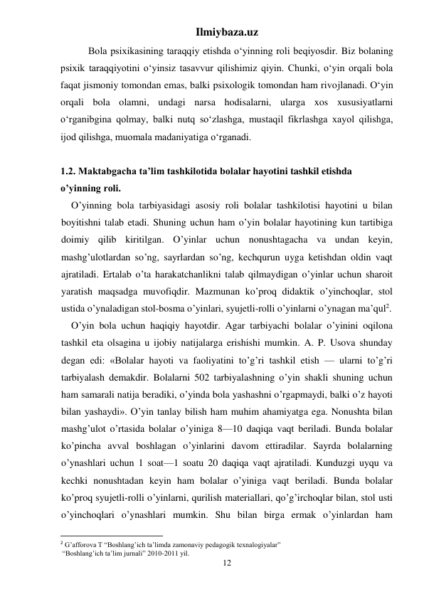 Ilmiybaza.uz 
12 
 Bola psixikasining taraqqiy etishda o‘yinning roli beqiyosdir. Biz bolaning 
psixik taraqqiyotini o‘yinsiz tasavvur qilishimiz qiyin. Chunki, o‘yin orqali bola 
faqat jismoniy tomondan emas, balki psixologik tomondan ham rivojlanadi. O‘yin 
orqali bola olamni, undagi narsa hodisalarni, ularga xos xususiyatlarni 
o‘rganibgina qolmay, balki nutq so‘zlashga, mustaqil fikrlashga xayol qilishga, 
ijod qilishga, muomala madaniyatiga o‘rganadi.  
 
1.2. Maktabgacha ta’lim tashkilotida bolalar hayotini tashkil etishda 
o’yinning roli. 
O’yinning bola tarbiyasidagi asosiy roli bolalar tashkilotisi hayotini u bilan 
boyitishni talab etadi. Shuning uchun ham o’yin bolalar hayotining kun tartibiga 
doimiy qilib kiritilgan. O’yinlar uchun nonushtagacha va undan keyin, 
mashg’ulotlardan so’ng, sayrlardan so’ng, kechqurun uyga ketishdan oldin vaqt 
ajratiladi. Ertalab o’ta harakatchanlikni talab qilmaydigan o’yinlar uchun sharoit 
yaratish maqsadga muvofiqdir. Mazmunan ko’proq didaktik o’yinchoqlar, stol 
ustida o’ynaladigan stol-bosma o’yinlari, syujetli-rolli o’yinlarni o’ynagan ma’qul2. 
O’yin bola uchun haqiqiy hayotdir. Agar tarbiyachi bolalar o’yinini oqilona 
tashkil eta olsagina u ijobiy natijalarga erishishi mumkin. A. P. Usova shunday 
degan edi: «Bolalar hayoti va faoliyatini to’g’ri tashkil etish — ularni to’g’ri 
tarbiyalash demakdir. Bolalarni 502 tarbiyalashning o’yin shakli shuning uchun 
ham samarali natija beradiki, o’yinda bola yashashni o’rgapmaydi, balki o’z hayoti 
bilan yashaydi». O’yin tanlay bilish ham muhim ahamiyatga ega. Nonushta bilan 
mashg’ulot o’rtasida bolalar o’yiniga 8—10 daqiqa vaqt beriladi. Bunda bolalar 
ko’pincha avval boshlagan o’yinlarini davom ettiradilar. Sayrda bolalarning 
o’ynashlari uchun 1 soat—1 soatu 20 daqiqa vaqt ajratiladi. Kunduzgi uyqu va 
kechki nonushtadan keyin ham bolalar o’yiniga vaqt beriladi. Bunda bolalar 
ko’proq syujetli-rolli o’yinlarni, qurilish materiallari, qo’g’irchoqlar bilan, stol usti 
o’yinchoqlari o’ynashlari mumkin. Shu bilan birga ermak o’yinlardan ham 
                                                           
2 G’afforova T “Boshlang’ich ta’limda zamonaviy pedagogik texnalogiyalar” 
 “Boshlang’ich ta’lim jurnali” 2010-2011 yil. 
