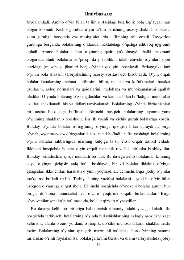 Ilmiybaza.uz 
13 
foydalaniladi. Ammo o’yin bilan ta’lim o’rtasidagi bog’liqlik bola ulg’aygan sari 
o’zgarib boradi. Kichik guruhda o’yin ta’lim berishning asosiy shakli hisoblansa, 
katta guruhga borganda esa mashg’ulotlarda ta’limning roli ortadi. Tayyorlov 
guruhiga borganda bolalarning o’zlarida maktabdagi o’qishga ishtiyoq uyg’onib 
qoladi. Ammo bolalar uchun o’yinning qadri yo’qolmaydi, balki mazmuni 
o’zgaradi. Endi bolalarni ko’proq fikriy faollikni talab etuvchi o’yinlar, sport 
tarzidagi (musobaqa jihatlari bor) o’yinlar qiziqtira boshlaydi. Pedagogika fani 
o’yinni bola shaxsini tarbiyalashning asosiy vositasi deb hisoblaydi. O’yin orqali 
bolalar kattalarning mehnat tajribasini, bilim, malaka va ko’nikmalari, harakat 
usullarini, axloq normalari va qoidalarini, mulohaza va muhokamalarini egallab 
oladilar. O’yinda bolaning o’z tengdoshlari va kattalar bilan bo’ladigan munosabat 
usullari shakllanadi, his va didlari tarbiyalanadi. Bolalarning o’yinda birlashishlari 
bir necha bosqichga bo’linadi. Birinchi bosqich bolalarning «yonma-yon» 
o’yinining shakllanib borishidir. Bu ilk yoshli va kichik guruh bolalariga xosdir. 
Bunday o’yinda bolalar o’rtog’ining o’yiniga qiziqish bilan qaraydilar, birga 
o’ynab, «yonma-yon» o’tirganlaridan xursand bo’ladilar. Bu yoshdagi bolalarning 
o’yini kattalar rahbarligida ularning xulqiga ta’sir etish orqali tashkil etiladi. 
Ikkinchi bosqichda bolalar o’yin orqali mexanik ravishda birlasha boshlaydilar. 
Bunday birlashishlar qisqa muddatli bo’ladi. Bu davrga kelib bolalardan kimning 
qaysi o’yinga qiziqishi aniq bo’la boshlaydi, bir xil bolalar didaktik o’yinga 
qiziqsalar, ikkinchilari harakatli o’yinni yoqtiradilar, uchinchilariga ijodiy o’yinlar 
ma’qulroq bo’ladi va h.k. Tarbiyachining vazifasi bolalarni u yoki bu o’yin bilan 
uzoqroq o’ynashga o’rgatishdir. Uchinchi bosqichda o’ynovchi bolalar guruhi bir-
biriga do’stona munosabat va o’zaro yoqtirish orqali birlashadilar. Birga 
o’ynovchilar soni ko’p bo’lmasa-da, bolalar qiziqib o’ynaydilar.  
Bu davrga kelib bir birlariga baho berish umumiy talabi yuzaga keladi. Bu 
bosqichda tarbiyachi bolalarning o’yinda birlashishlarining axloqiy asosini yuzaga 
keltirishi, ularda o’zaro yordam, o’rtoqlik, do’stlik munosabatlarini shakllantirishi 
lozim. Bolalarning o’yinlari qiziqarli, mazmunli bo’lishi uchun o’yinning hamma 
turlaridan o’rinli foydalanilsa, bolalarga ta’lim berish va ularni tarbiyalashda ijobiy 
