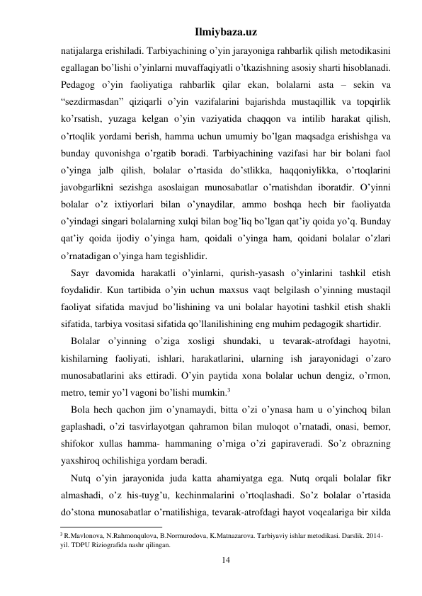 Ilmiybaza.uz 
14 
natijalarga erishiladi. Tarbiyachining o’yin jarayoniga rahbarlik qilish metodikasini 
egallagan bo’lishi o’yinlarni muvaffaqiyatli o’tkazishning asosiy sharti hisoblanadi. 
Pedagog o’yin faoliyatiga rahbarlik qilar ekan, bolalarni asta – sekin va 
“sezdirmasdan” qiziqarli o’yin vazifalarini bajarishda mustaqillik va topqirlik 
ko’rsatish, yuzaga kelgan o’yin vaziyatida chaqqon va intilib harakat qilish, 
o’rtoqlik yordami berish, hamma uchun umumiy bo’lgan maqsadga erishishga va 
bunday quvonishga o’rgatib boradi. Tarbiyachining vazifasi har bir bolani faol 
o’yinga jalb qilish, bolalar o’rtasida do’stlikka, haqqoniylikka, o’rtoqlarini 
javobgarlikni sezishga asoslaigan munosabatlar o’rnatishdan iboratdir. O’yinni 
bolalar o’z ixtiyorlari bilan o’ynaydilar, ammo boshqa hech bir faoliyatda 
o’yindagi singari bolalarning xulqi bilan bog’liq bo’lgan qat’iy qoida yo’q. Bunday 
qat’iy qoida ijodiy o’yinga ham, qoidali o’yinga ham, qoidani bolalar o’zlari 
o’rnatadigan o’yinga ham tegishlidir. 
Sayr davomida harakatli o’yinlarni, qurish-yasash o’yinlarini tashkil etish 
foydalidir. Kun tartibida o’yin uchun maxsus vaqt belgilash o’yinning mustaqil 
faoliyat sifatida mavjud bo’lishining va uni bolalar hayotini tashkil etish shakli 
sifatida, tarbiya vositasi sifatida qo’llanilishining eng muhim pedagogik shartidir. 
Bolalar o’yinning o’ziga xosligi shundaki, u tevarak-atrofdagi hayotni, 
kishilarning faoliyati, ishlari, harakatlarini, ularning ish jarayonidagi o’zaro 
munosabatlarini aks ettiradi. O’yin paytida xona bolalar uchun dengiz, o’rmon, 
metro, temir yo’l vagoni bo’lishi mumkin.3 
Bola hech qachon jim o’ynamaydi, bitta o’zi o’ynasa ham u o’yinchoq bilan 
gaplashadi, o’zi tasvirlayotgan qahramon bilan muloqot o’rnatadi, onasi, bemor, 
shifokor xullas hamma- hammaning o’rniga o’zi gapiraveradi. So’z obrazning 
yaxshiroq ochilishiga yordam beradi. 
Nutq o’yin jarayonida juda katta ahamiyatga ega. Nutq orqali bolalar fikr 
almashadi, o’z his-tuyg’u, kechinmalarini o’rtoqlashadi. So’z bolalar o’rtasida 
do’stona munosabatlar o’rnatilishiga, tevarak-atrofdagi hayot voqealariga bir xilda 
                                                           
3 R.Mavlonova, N.Rahmonqulova, B.Normurodova, K.Matnazarova. Tarbiyaviy ishlar metodikasi. Darslik. 2014-
yil. TDPU Riziografida nashr qilingan. 
