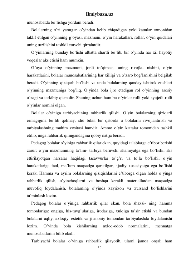 Ilmiybaza.uz 
15 
munosabatda bo’lishga yordam beradi. 
Bolalarning o’zi yaratgan o’yindan kelib chiqadigan yoki kattalar tomonidan 
taklif etilgan o’yinning g’oyasi, mazmuni, o’yin harakatlari, rollar, o’yin qoidalari 
uning tuzilishini tashkil etuvchi qirralardir. 
O’yinlarning bunday bo’lishi albatta shartli bo’lib, bir o’yinda har xil hayotiy 
voqealar aks etishi ham mumkin. 
G’oya o’yinning mazmuni, jonli to’qimasi, uning rivojla- nishini, o’yin 
harakatlarini, bolalar munosabatlarining har xilligi va o’zaro bog’lanishini belgilab 
beradi. O’yinning qiziqarli bo’lishi va unda bolalarning qanday ishtirok etishlari 
o’yinning mazmuniga bog’liq. O’yinda bola ijro etadigan rol o’yinning asosiy 
o’zagi va tarkibiy qismidir. Shuning uchun ham bu o’yinlar rolli yoki syujetli-rolli 
o’yinlar nomini olgan. 
Bolalar o’yiniga tarbiyachining rahbarlik qilishi. O’yin bolalarning qiziqarli 
ermagigina bo’lib qolmay, shu bilan bir qatorda u bolalarni rivojlantirish va 
tarbiyalashning muhim vositasi hamdir. Ammo o’yin kattalar tomonidan tashkil 
etilib, unga rahbarlik qilingandagina ijobiy natija beradi. 
Pedagog bolalar o’yiniga rahbarlik qilar ekan, quyidagi talablarga e’tibor berishi 
zarur: o’yin mazmunining ta’lim- tarbiya beruvchi ahamiyatga ega bo’lishi, aks 
ettirilayotgan narsalar haqidagi tasavvurlar to’g’ri va to’la bo’lishi, o’yin 
harakatlariga faol, ma’lum maqsadga qaratilgan, ijodiy xususiyatga ega bo’lishi 
kerak. Hamma va ayrim bolalarning qiziqishlarini e’tiborga olgan holda o’yinga 
rahbarlik qilish, o’yinchoqlarni va boshqa kerakli materiallardan maqsadga 
muvofiq foydalanish, bolalarning o’yinda xayrixoh va xursand bo’lishlarini 
ta’minlash lozim. 
Pedagog bolalar o’yiniga rahbarlik qilar ekan, bola shaxsi- ning hamma 
tomonlariga: ongiga, his-tuyg’ulariga, irodasiga, xulqiga ta’sir etishi va bundan 
bolalarni aqliy, axloqiy, estetik va jismoniy tomondan tarbiyalashda foydalanishi 
lozim. 
O’yinda 
bola 
kishilarning 
axloq-odob 
normalarini, 
mehnatga 
munosabatlarini bilib oladi. 
Tarbiyachi bolalar o’yiniga rahbarlik qilayotib, ularni jamoa orqali ham 
