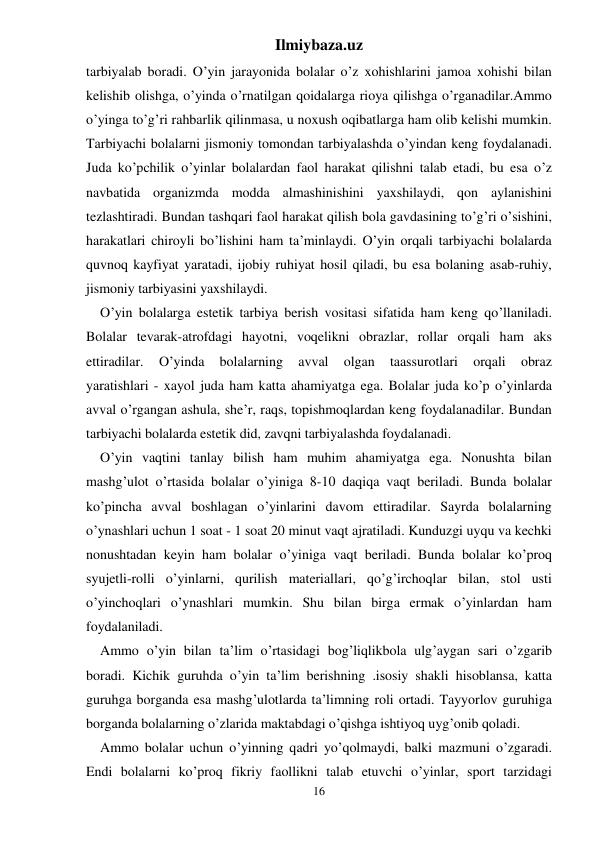 Ilmiybaza.uz 
16 
tarbiyalab boradi. O’yin jarayonida bolalar o’z xohishlarini jamoa xohishi bilan 
kelishib olishga, o’yinda o’rnatilgan qoidalarga rioya qilishga o’rganadilar.Ammo 
o’yinga to’g’ri rahbarlik qilinmasa, u noxush oqibatlarga ham olib kelishi mumkin. 
Tarbiyachi bolalarni jismoniy tomondan tarbiyalashda o’yindan keng foydalanadi. 
Juda ko’pchilik o’yinlar bolalardan faol harakat qilishni talab etadi, bu esa o’z 
navbatida organizmda modda almashinishini yaxshilaydi, qon aylanishini 
tezlashtiradi. Bundan tashqari faol harakat qilish bola gavdasining to’g’ri o’sishini, 
harakatlari chiroyli bo’lishini ham ta’minlaydi. O’yin orqali tarbiyachi bolalarda 
quvnoq kayfiyat yaratadi, ijobiy ruhiyat hosil qiladi, bu esa bolaning asab-ruhiy, 
jismoniy tarbiyasini yaxshilaydi. 
O’yin bolalarga estetik tarbiya berish vositasi sifatida ham keng qo’llaniladi. 
Bolalar tevarak-atrofdagi hayotni, voqelikni obrazlar, rollar orqali ham aks 
ettiradilar. 
O’yinda 
bolalarning 
avval 
olgan 
taassurotlari 
orqali 
obraz  
yaratishlari - xayol juda ham katta ahamiyatga ega. Bolalar juda ko’p o’yinlarda 
avval o’rgangan ashula, she’r, raqs, topishmoqlardan keng foydalanadilar. Bundan 
tarbiyachi bolalarda estetik did, zavqni tarbiyalashda foydalanadi. 
O’yin vaqtini tanlay bilish ham muhim ahamiyatga ega. Nonushta bilan 
mashg’ulot o’rtasida bolalar o’yiniga 8-10 daqiqa vaqt beriladi. Bunda bolalar 
ko’pincha avval boshlagan o’yinlarini davom ettiradilar. Sayrda bolalarning 
o’ynashlari uchun 1 soat - 1 soat 20 minut vaqt ajratiladi. Kunduzgi uyqu va kechki 
nonushtadan keyin ham bolalar o’yiniga vaqt beriladi. Bunda bolalar ko’proq 
syujetli-rolli o’yinlarni, qurilish materiallari, qo’g’irchoqlar bilan, stol usti 
o’yinchoqlari o’ynashlari mumkin. Shu bilan birga ermak o’yinlardan ham 
foydalaniladi. 
Ammo o’yin bilan ta’lim o’rtasidagi bog’liqlikbola ulg’aygan sari o’zgarib 
boradi. Kichik guruhda o’yin ta’lim berishning .isosiy shakli hisoblansa, katta 
guruhga borganda esa mashg’ulotlarda ta’limning roli ortadi. Tayyorlov guruhiga 
borganda bolalarning o’zlarida maktabdagi o’qishga ishtiyoq uyg’onib qoladi. 
Ammo bolalar uchun o’yinning qadri yo’qolmaydi, balki mazmuni o’zgaradi. 
Endi bolalarni ko’proq fikriy faollikni talab etuvchi o’yinlar, sport tarzidagi 
