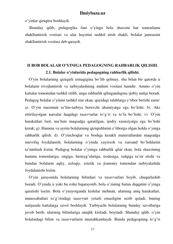 Ilmiybaza.uz 
17 
o’yinlar qiziqtira boshlaydi. 
Shunday qilib, pedagogika fani o’yinga bola shaxsini har tomonlama 
shakllantirish vositasi va ular hayotini tashkil etish shakli, bolalar jamoasini 
shakllantirish vositasi deb qaraydi. 
 
 
II BOB BOLALAR O’YINIGA PEDAGOGNING RAHBARLIK QILISHI. 
2.1. Bolalar o’yinlarida pedagogning rahbarlik qilishi. 
O’yin bolalarning qiziqarli ermagigina bo’lib qolmay, shu bilan bir qatorda u 
bolalarni rivojlantirish va tarbiyalashning muhim vositasi hamdir. Ammo o’yin 
kattalar tomonidan tashkil etilib, unga rahbarlik qilingandagina ijobiy natija beradi. 
Pedagog bolalar o’yinini tashkil etar ekan, quyidagi talablarga e’tibor berishi zarur: 
a). O’yin mazmuni ta’lim-tarbiya beruvchi ahamiyatga ega bo’lishi; b). Aks 
ettirilayotgan narsalar haqidagi tasavvurlar to’g’ri va to’la bo’lishi; v). O’yin 
harakatlari faol, ma’lum maqsadga qaratilgan, ijodiy xususiyatga ega bo’lishi 
kerak; g). Hamma va ayrim bolalarning qiziqishlarini e’tiborga olgan holda o’yniga 
rahbarlik qilish; d). O’yinchoqlar va boshqa kerakli materiallardan maqsadga 
muvofiq foydalanish, bolalarning o’yinda xayrixoh va xursand bo’lishlarini 
ta’minlash lozim. Pedagog bolalar o’yiniga rahbarlik qilar ekan, bola shaxsining 
hamma tomonlariga: ongiga, histuyg’ulariga, irodasiga, xulqiga ta’sir etishi va 
bundan bolalarni aqliy, axloqiy, estetik va jismoniy tomondan tarbiyalashda 
foydalanishi lozim.  
O’yin jarayonida bolalarning bilimlari va tasavvurlari boyib, chuqurlashib 
boradi. O’yinda u yoki bu rolni bajarayotib, bola o’zining butun diqqatini o’yinga 
qaratishi lozim. Bola o’ynayotganda kishilar mehnati, ularning aniq harakatlari, 
munosabatlari to’g’risidagi tasavvuri yetarli emasligini sezib qoladi, buning 
natijasida kattalarga savol boshlaydi. Tarbiyachi bolalarning bunday savollariga 
javob berib, ularning bilimlariga aniqlik kiritadi, boyitadi. Shunday qilib, o’yin 
bolalardagi bilim va tasavvurlarni mustahkamlaydi. Bunda pedagogning to’g’ri 
