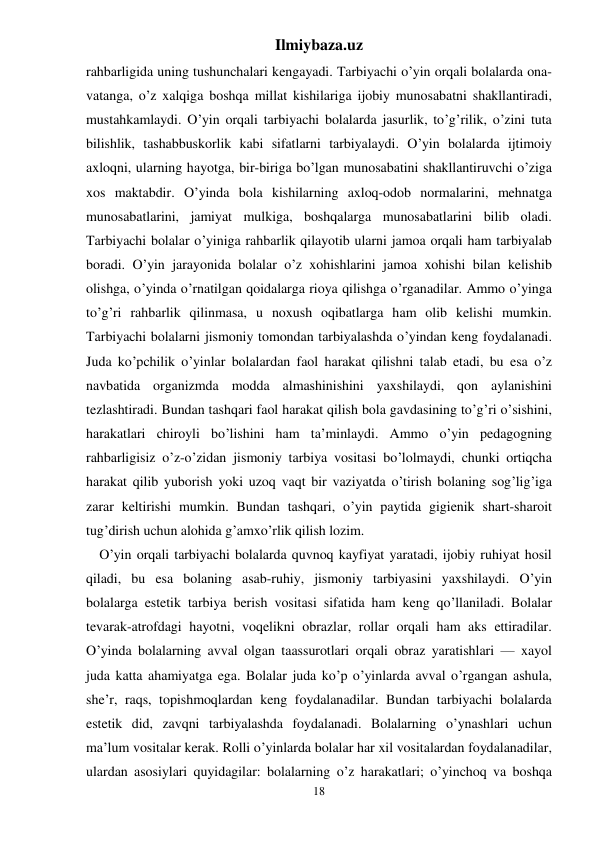 Ilmiybaza.uz 
18 
rahbarligida uning tushunchalari kengayadi. Tarbiyachi o’yin orqali bolalarda ona-
vatanga, o’z xalqiga boshqa millat kishilariga ijobiy munosabatni shakllantiradi, 
mustahkamlaydi. O’yin orqali tarbiyachi bolalarda jasurlik, to’g’rilik, o’zini tuta 
bilishlik, tashabbuskorlik kabi sifatlarni tarbiyalaydi. O’yin bolalarda ijtimoiy 
axloqni, ularning hayotga, bir-biriga bo’lgan munosabatini shakllantiruvchi o’ziga 
xos maktabdir. O’yinda bola kishilarning axloq-odob normalarini, mehnatga 
munosabatlarini, jamiyat mulkiga, boshqalarga munosabatlarini bilib oladi. 
Tarbiyachi bolalar o’yiniga rahbarlik qilayotib ularni jamoa orqali ham tarbiyalab 
boradi. O’yin jarayonida bolalar o’z xohishlarini jamoa xohishi bilan kelishib 
olishga, o’yinda o’rnatilgan qoidalarga rioya qilishga o’rganadilar. Ammo o’yinga 
to’g’ri rahbarlik qilinmasa, u noxush oqibatlarga ham olib kelishi mumkin. 
Tarbiyachi bolalarni jismoniy tomondan tarbiyalashda o’yindan keng foydalanadi. 
Juda ko’pchilik o’yinlar bolalardan faol harakat qilishni talab etadi, bu esa o’z 
navbatida organizmda modda almashinishini yaxshilaydi, qon aylanishini 
tezlashtiradi. Bundan tashqari faol harakat qilish bola gavdasining to’g’ri o’sishini, 
harakatlari chiroyli bo’lishini ham ta’minlaydi. Ammo o’yin pedagogning 
rahbarligisiz o’z-o’zidan jismoniy tarbiya vositasi bo’lolmaydi, chunki ortiqcha 
harakat qilib yuborish yoki uzoq vaqt bir vaziyatda o’tirish bolaning sog’lig’iga 
zarar keltirishi mumkin. Bundan tashqari, o’yin paytida gigienik shart-sharoit 
tug’dirish uchun alohida g’amxo’rlik qilish lozim.  
O’yin orqali tarbiyachi bolalarda quvnoq kayfiyat yaratadi, ijobiy ruhiyat hosil 
qiladi, bu esa bolaning asab-ruhiy, jismoniy tarbiyasini yaxshilaydi. O’yin 
bolalarga estetik tarbiya berish vositasi sifatida ham keng qo’llaniladi. Bolalar 
tevarak-atrofdagi hayotni, voqelikni obrazlar, rollar orqali ham aks ettiradilar. 
O’yinda bolalarning avval olgan taassurotlari orqali obraz yaratishlari — xayol 
juda katta ahamiyatga ega. Bolalar juda ko’p o’yinlarda avval o’rgangan ashula, 
she’r, raqs, topishmoqlardan keng foydalanadilar. Bundan tarbiyachi bolalarda 
estetik did, zavqni tarbiyalashda foydalanadi. Bolalarning o’ynashlari uchun 
ma’lum vositalar kerak. Rolli o’yinlarda bolalar har xil vositalardan foydalanadilar, 
ulardan asosiylari quyidagilar: bolalarning o’z harakatlari; o’yinchoq va boshqa 
