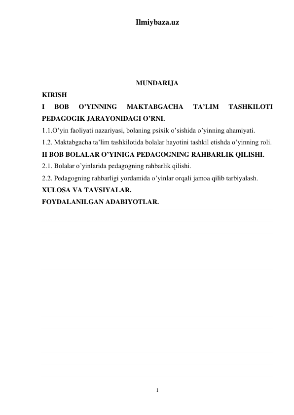 Ilmiybaza.uz 
1 
 
 
 
 
MUNDARIJA 
KIRISH 
I 
BOB 
O’YINNING 
MAKTABGACHA 
TA’LIM 
TASHKILOTI 
PEDAGOGIK JARAYONIDAGI O’RNI. 
1.1.O’yin faoliyati nazariyasi, bolaning psixik o’sishida o’yinning ahamiyati. 
1.2. Maktabgacha ta’lim tashkilotida bolalar hayotini tashkil etishda o’yinning roli. 
II BOB BOLALAR O’YINIGA PEDAGOGNING RAHBARLIK QILISHI. 
2.1. Bolalar o’yinlarida pedagogning rahbarlik qilishi. 
2.2. Pedagogning rahbarligi yordamida o’yinlar orqali jamoa qilib tarbiyalash. 
XULOSA VA TAVSIYALAR. 
FOYDALANILGAN ADABIYOTLAR. 
 
 
 
 
 
 
 
 
 
 
 
 
 
 
 
