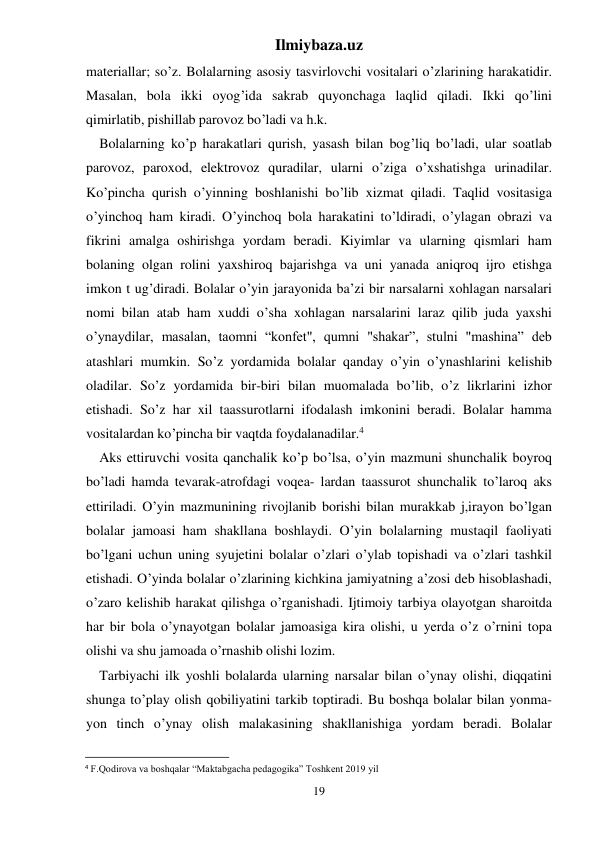 Ilmiybaza.uz 
19 
materiallar; so’z. Bolalarning asosiy tasvirlovchi vositalari o’zlarining harakatidir. 
Masalan, bola ikki oyog’ida sakrab quyonchaga laqlid qiladi. Ikki qo’lini 
qimirlatib, pishillab parovoz bo’ladi va h.k. 
Bolalarning ko’p harakatlari qurish, yasash bilan bog’liq bo’ladi, ular soatlab 
parovoz, paroxod, elektrovoz quradilar, ularni o’ziga o’xshatishga urinadilar. 
Ko’pincha qurish o’yinning boshlanishi bo’lib xizmat qiladi. Taqlid vositasiga 
o’yinchoq ham kiradi. O’yinchoq bola harakatini to’ldiradi, o’ylagan obrazi va 
fikrini amalga oshirishga yordam beradi. Kiyimlar va ularning qismlari ham 
bolaning olgan rolini yaxshiroq bajarishga va uni yanada aniqroq ijro etishga 
imkon t ug’diradi. Bolalar o’yin jarayonida ba’zi bir narsalarni xohlagan narsalari 
nomi bilan atab ham xuddi o’sha xohlagan narsalarini laraz qilib juda yaxshi 
o’ynaydilar, masalan, taomni “konfet", qumni "shakar”, stulni "mashina” deb 
atashlari mumkin. So’z yordamida bolalar qanday o’yin o’ynashlarini kelishib 
oladilar. So’z yordamida bir-biri bilan muomalada bo’lib, o’z likrlarini izhor 
etishadi. So’z har xil taassurotlarni ifodalash imkonini beradi. Bolalar hamma 
vositalardan ko’pincha bir vaqtda foydalanadilar.4 
Aks ettiruvchi vosita qanchalik ko’p bo’lsa, o’yin mazmuni shunchalik boyroq 
bo’ladi hamda tevarak-atrofdagi voqea- lardan taassurot shunchalik to’laroq aks 
ettiriladi. O’yin mazmunining rivojlanib borishi bilan murakkab j,irayon bo’lgan 
bolalar jamoasi ham shakllana boshlaydi. O’yin bolalarning mustaqil faoliyati 
bo’lgani uchun uning syujetini bolalar o’zlari o’ylab topishadi va o’zlari tashkil 
etishadi. O’yinda bolalar o’zlarining kichkina jamiyatning a’zosi deb hisoblashadi, 
o’zaro kelishib harakat qilishga o’rganishadi. Ijtimoiy tarbiya olayotgan sharoitda 
har bir bola o’ynayotgan bolalar jamoasiga kira olishi, u yerda o’z o’rnini topa 
olishi va shu jamoada o’rnashib olishi lozim. 
Tarbiyachi ilk yoshli bolalarda ularning narsalar bilan o’ynay olishi, diqqatini 
shunga to’play olish qobiliyatini tarkib toptiradi. Bu boshqa bolalar bilan yonma-
yon tinch o’ynay olish malakasining shakllanishiga yordam beradi. Bolalar 
                                                           
4 F.Qodirova va boshqalar “Maktabgacha pedagogika” Toshkent 2019 yil 
