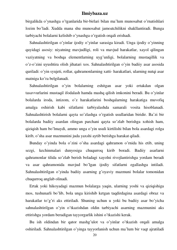 Ilmiybaza.uz 
20 
birgalikda o’ynashga o’tganlarida bir-birlari bilan ma’lum munosabat o’rnatishlari 
lozim bo’ladi. Xudda mana shu munosabat jamoatchilikni shakllantiradi. Bunga 
tarbiyachi bolalarni kelishib o’ynashga o’rgatish orqali erishadi. 
Sahnalashtirilgan o’yinlar ijodiy o’yinlar sarasiga kiradi. Unga ijodiy o’yinning 
quyidagi asosiy: niyatning mavjudligi, roli va mavjud harakatlar, xayol qilingan 
vaziyatning va boshqa elementlarning uyg’unligi, bolalarning mustaqillik va  
o’z-o’zini uyushtira olish jihatari xos. Sahnalashtirilgan o’yin badiiy asar asosida 
quriladi: o’yin syujeti, rollar, qahramonlarning xatti- harakatlari, ularning nutqi asar 
matniga ko’ra belgilanadi. 
Sahnalashtirilgan o’yin bolalarning eshitgan asar yoki ertakdan olgan 
tasavvurlarini mustaqil ifodalash hamda mashq qilish imkonini beradi. Bu o’yinlar 
bolalarda iroda, intizom, o’z harakatlarini boshqalarning harakatiga muvofiq 
amalga oshirish kabi sifatlarni tarbiyalashda samarali vosita hisoblanadi. 
Sahnalashtirish bolalarni qayta so’zlashga o’rgatish usullaridan biridir. Ba’zi bir 
bolalarda badiiy asardan olingan parchani qayta so’zlab berishga xohish ham, 
qiziqish ham bo’lmaydi, ammo unga o’yin usuli kirtilishi bilan bola asardagi rolga 
kirib, o’sha asar mazmunini juda yaxshi aytib berishga harakat qiladi. 
Bunday o’yinda bola o’zini o’sha asardagi qahramon o’rnida his etib, uning 
sezgi, kechinmalari dunyosiga chuqurroq kirib boradi. Badiiy asarlarni 
qahramonlar tilida so’zlab berish boladagi xayolni rivojlantirishga yordam beradi 
va asar qahramonida mavjud bo’lgan ijodiy sifatlarni egallashga intiladi. 
Sahnalashtirilgan o’yinda badiiy asarning g’oyaviy mazmuni bolalar tomonidan 
chuqurroq anglab olinadi. 
Ertak yoki hikoyadagi mazmun bolalarga yaqin, ularning yoshi va qiziqishiga 
mos, tushunarli bo’lib, bola unga kirishib ketgan taqdirdagina asardagi obraz va 
harakatlar to’g’ri aks ettiriladi. Shuning uchun u yoki bu badiiy asar bo’yicha 
sahnalashtirilgan o’yin o’tkazishdan oldin tarbiyachi asarning mazmunini aks 
ettirishga yordam beradigan tayyorgarlik ishini o’tkazishi kerak. 
Bu ish oldindan bir qator mashg’ulot va o’yinlar o’tkazish orqali amalga 
oshiriladi. Sahnalashtirilgan o’yinga tayyorlanish uchun ma’lum bir vaqt ajratiladi 
