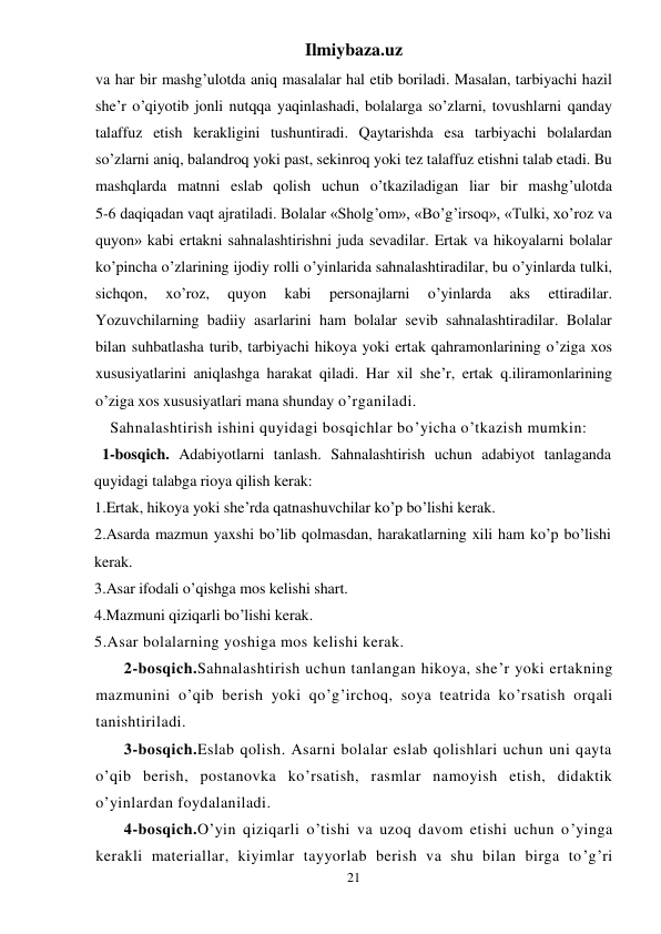 Ilmiybaza.uz 
21 
va har bir mashg’ulotda aniq masalalar hal etib boriladi. Masalan, tarbiyachi hazil 
she’r o’qiyotib jonli nutqqa yaqinlashadi, bolalarga so’zlarni, tovushlarni qanday 
talaffuz etish kerakligini tushuntiradi. Qaytarishda esa tarbiyachi bolalardan 
so’zlarni aniq, balandroq yoki past, sekinroq yoki tez talaffuz etishni talab etadi. Bu 
mashqlarda matnni eslab qolish uchun o’tkaziladigan liar bir mashg’ulotda  
5-6 daqiqadan vaqt ajratiladi. Bolalar «Sholg’om», «Bo’g’irsoq», «Tulki, xo’roz va 
quyon» kabi ertakni sahnalashtirishni juda sevadilar. Ertak va hikoyalarni bolalar 
ko’pincha o’zlarining ijodiy rolli o’yinlarida sahnalashtiradilar, bu o’yinlarda tulki, 
sichqon, 
xo’roz, 
quyon 
kabi 
personajlarni 
o’yinlarda 
aks 
ettiradilar. 
Yozuvchilarning badiiy asarlarini ham bolalar sevib sahnalashtiradilar. Bolalar 
bilan suhbatlasha turib, tarbiyachi hikoya yoki ertak qahramonlarining o’ziga xos 
xususiyatlarini aniqlashga harakat qiladi. Har xil she’r, ertak q.iliramonlarining 
o’ziga xos xususiyatlari mana shunday o’rganiladi.  
Sahnalashtirish ishini quyidagi bosqichlar bo’yicha o’tkazish mumkin: 
  1-bosqich. Adabiyotlarni tanlash. Sahnalashtirish uchun adabiyot tanlaganda 
quyidagi talabga rioya qilish kerak: 
1.Ertak, hikoya yoki she’rda qatnashuvchilar ko’p bo’lishi kerak. 
2.Asarda mazmun yaxshi bo’lib qolmasdan, harakatlarning xili ham ko’p bo’lishi 
kerak. 
3.Asar ifodali o’qishga mos kelishi shart. 
4.Mazmuni qiziqarli bo’lishi kerak. 
5.Asar bolalarning yoshiga mos kelishi kerak. 
 
2-bosqich.Sahnalashtirish uchun tanlangan hikoya, she’r yoki ertakning 
mazmunini o’qib berish yoki qo’g’irchoq, soya teatrida ko’rsatish orqali 
tanishtiriladi. 
 
3-bosqich.Eslab qolish. Asarni bolalar eslab qolishlari uchun uni qayta 
o’qib berish, postanovka ko’rsatish, rasmlar namoyish etish, didaktik 
o’yinlardan foydalaniladi. 
 
4-bosqich.O’yin qiziqarli o’tishi va uzoq davom etishi uchun o’yinga 
kerakli materiallar, kiyimlar tayyorlab berish va shu bilan birga to’g’ri 
