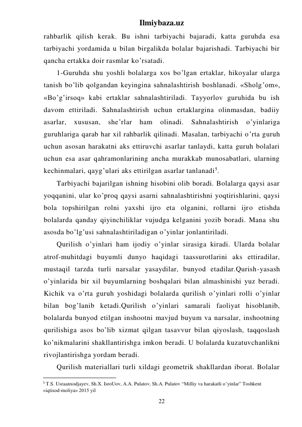 Ilmiybaza.uz 
22 
rahbarlik qilish kerak. Bu ishni tarbiyachi bajaradi, katta guruhda esa 
tarbiyachi yordamida u bilan birgalikda bolalar bajarishadi. Tarbiyachi bir 
qancha ertakka doir rasmlar ko’rsatadi. 
 
1-Guruhda shu yoshli bolalarga xos bo’lgan ertaklar, hikoyalar ularga 
tanish bo’lib qolgandan keyingina sahnalashtirish boshlanadi. «Sholg’om», 
«Bo’g’irsoq» kabi ertaklar sahnalashtiriladi. Tayyorlov guruhida bu ish 
davom ettiriladi. Sahnalashtirish uchun ertaklargina olinmasdan, badiiy 
asarlar, 
xususan, 
she’rlar 
ham 
olinadi. 
Sahnalashtirish 
o’yinlariga 
guruhlariga qarab har xil rahbarlik qilinadi. Masalan, tarbiyachi o’rta guruh 
uchun asosan harakatni aks ettiruvchi asarlar tanlaydi, katta guruh bolalari 
uchun esa asar qahramonlarining ancha murakkab munosabatlari, ularning 
kechinmalari, qayg’ulari aks ettirilgan asarlar tanlanadi5. 
 
Tarbiyachi bajarilgan ishning hisobini olib boradi. Bolalarga qaysi asar 
yoqqanini, ular ko’proq qaysi asarni sahnalashtirishni yoqtirishlarini, qaysi 
bola topshirilgan rolni yaxshi ijro eta olganini, rollarni ijro etishda 
bolalarda qanday qiyinchiliklar vujudga kelganini yozib boradi. Mana shu 
asosda bo’lg’usi sahnalashtiriladigan o’yinlar jonlantiriladi. 
 
Qurilish o’yinlari ham ijodiy o’yinlar sirasiga kiradi. Ularda bolalar  
atrof-muhitdagi buyumli dunyo haqidagi taassurotlarini aks ettiradilar, 
mustaqil tarzda turli narsalar yasaydilar, bunyod etadilar.Qurish-yasash 
o’yinlarida bir xil buyumlarning boshqalari bilan almashinishi yuz beradi. 
Kichik va o’rta guruh yoshidagi bolalarda qurilish o’yinlari rolli o’yinlar 
bilan bog’lanib ketadi.Qurilish o’yinlari samarali faoliyat hisoblanib, 
bolalarda bunyod etilgan inshootni mavjud buyum va narsalar, inshootning 
qurilishiga asos bo’lib xizmat qilgan tasavvur bilan qiyoslash, taqqoslash 
ko’nikmalarini shakllantirishga imkon beradi. U bolalarda kuzatuvchanlikni 
rivojlantirishga yordam beradi. 
 
Qurilish materiallari turli xildagi geometrik shakllardan iborat. Bolalar 
                                                           
5 T.S. Usraanxodjayev, Sh.X. IsroUov, A.A. Pulatov, Sh.A. Pulatov “Milliy va harakatli o’yinlar” Toshkent 
«iqtisod-moliya» 2015 yil 
