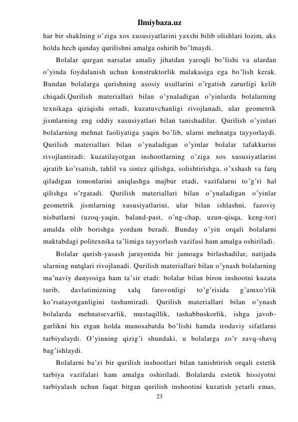 Ilmiybaza.uz 
23 
har bir shaklning o’ziga xos xususiyatlarini yaxshi bilib olishlari lozim, aks 
holda hech qanday qurilishni amalga oshirib bo’lmaydi. 
 
Bolalar qurgan narsalar amaliy jihatdan yaroqli bo’lishi va ulardan 
o’yinda foydalanish uchun konstruktorlik malakasiga ega bo’lish kerak. 
Bundan bolalarga qurishning asosiy usullarini o’rgatish zarurligi kelib 
chiqadi.Qurilish materiallari bilan o’ynaladigan o’yinlarda bolalarning 
texnikaga qiziqishi ortadi, kuzatuvchanligi rivojlanadi, ular geometrik 
jismlarning eng oddiy xususiyatlari bilan tanishadilar. Qurilish o’yinlari 
bolalarning mehnat faoliyatiga yaqin bo’lib, ularni mehnatga tayyorlaydi. 
Qurilish materiallari bilan o’ynaladigan o’yinlar bolalar tafakkurini 
rivojlantiradi: kuzatilayotgan inshootlarning o’ziga xos xususiyatlarini 
ajratib ko’rsatish, tahlil va sintez qilishga, solishtirishga, o’xshash va farq 
qiladigan tomonlarini aniqlashga majbur etadi, vazifalarni to’g’ri hal 
qilishga o’rgatadi. Qurilish materiallari bilan o’ynaladigan o’yinlar 
geometrik jismlarning xususiyatlarini, ular bilan ishlashni, fazoviy 
nisbatlarni (uzoq-yaqin, baland-past, o’ng-chap, uzun-qisqa, keng-tor) 
amalda olib borishga yordam beradi. Bunday o’yin orqali bolalarni 
maktabdagi politexnika ta’limiga tayyorlash vazifasi ham amalga oshiriladi. 
 
Bolalar qurish-yasash jarayonida bir jamoaga birlashadilar, natijada 
ularning nutqlari rivojlanadi. Qurilish materiallari bilan o’ynash bolalarning 
ma’naviy dunyosiga ham ta’sir etadi: bolalar bilan biron inshootni kuzata 
turib, 
davlatimizning 
xalq 
farovonligi 
to’g’risida 
g’amxo’rlik 
ko’rsatayotganligini tushuntiradi. Qurilish materiallari bilan o’ynash 
bolalarda mehnatsevarlik, mustaqillik, tashabbuskorlik, ishga javob- 
garlikni his etgan holda munosabatda bo’lishi hamda irodaviy sifatlarni 
tarbiyalaydi. O’yinning qizig’i shundaki, u bolalarga zo’r zavq-shavq 
bag’ishlaydi. 
 
Bolalarni ba’zi bir qurilish inshootlari bilan tanishtirish orqali estetik 
tarbiya vazifalari ham amalga oshiriladi. Bolalarda estetik hissiyotni 
tarbiyalash uchun faqat bitgan qurilish inshootini kuzatish yetarli emas, 
