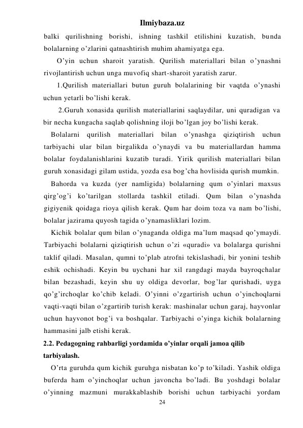 Ilmiybaza.uz 
24 
balki qurilishning borishi, ishning tashkil etilishini kuzatish, bunda 
bolalarning o’zlarini qatnashtirish muhim ahamiyatga ega. 
 
O’yin uchun sharoit yaratish. Qurilish materiallari bilan o’ynashni 
rivojlantirish uchun unga muvofiq shart-sharoit yaratish zarur. 
 
1.Qurilish materiallari butun guruh bolalarining bir vaqtda o’ynashi 
uchun yetarli bo’lishi kerak. 
 
2.Guruh xonasida qurilish materiallarini saqlaydilar, uni quradigan va 
bir necha kungacha saqlab qolishning iloji bo’lgan joy bo’lishi kerak. 
Bolalarni qurilish materiallari bilan o’ynashga qiziqtirish uchun 
tarbiyachi ular bilan birgalikda o’ynaydi va bu materiallardan hamma 
bolalar foydalanishlarini kuzatib turadi. Yirik qurilish materiallari bilan 
guruh xonasidagi gilam ustida, yozda esa bog’cha hovlisida qurish mumkin. 
Bahorda va kuzda (yer namligida) bolalarning qum o’yinlari maxsus 
qirg’og’i ko’tarilgan stollarda tashkil etiladi. Qum bilan o’ynashda 
gigiyenik qoidaga rioya qilish kerak. Qum har doim toza va nam bo’lishi, 
bolalar jazirama quyosh tagida o’ynamasliklari lozim. 
Kichik bolalar qum bilan o’ynaganda oldiga ma’lum maqsad qo’ymaydi. 
Tarbiyachi bolalarni qiziqtirish uchun o’zi «quradi» va bolalarga qurishni 
taklif qiladi. Masalan, qumni to’plab atrofni tekislashadi, bir yonini teshib 
eshik ochishadi. Keyin bu uychani har xil rangdagi mayda bayroqchalar 
bilan bezashadi, keyin shu uy oldiga devorlar, bog’lar qurishadi, uyga 
qo’g’irchoqlar ko’chib keladi. O’yinni o’zgartirish uchun o’yinchoqlarni 
vaqti-vaqti bilan o’zgartirib turish kerak: mashinalar uchun garaj, hayvonlar 
uchun hayvonot bog’i va boshqalar. Tarbiyachi o’yinga kichik bolalarning 
hammasini jalb etishi kerak. 
2.2. Pedagogning rahbarligi yordamida o’yinlar orqali jamoa qilib 
tarbiyalash. 
O’rta guruhda qum kichik guruhga nisbatan ko’p to’kiladi. Yashik oldiga 
buferda ham o’yinchoqlar uchun javoncha bo’ladi. Bu yoshdagi bolalar 
o’yinning mazmuni murakkablashib borishi uchun tarbiyachi yordam 
