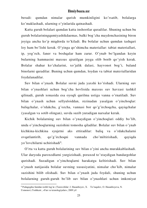 Ilmiybaza.uz 
25 
beradi: 
qumdan 
nimalar 
qurish 
mumkinligini 
ko’rsatib, 
bolalarga 
ko’maklashadi, ularning o’yinlarida qatnashadi.  
Katta guruh bolalari qumdan katta inshootlar quradilar. Shuning uchun bu 
guruh bolalariningqumiyashikdaemas, balki bog’cha maydonchasining biron 
joyiga ancha ko’p miqdorda to’kiladi. Bu bolalar uchun qumdan tashqari 
loy ham bo’lishi kerak. O’yinga qo’shimcha materiallar: tabiat materiallari, 
ip, yog’och, faner va boshqalar ham zarur. O’ynab bo’lgandan keyin 
bularning hammasini maxsus ajratilgan joyga olib borib qo’yish kerak. 
Bolalar shahar ko’chalarini, xo’jalik dalasi, hayvonot bog’i, baland 
binolarni quradilar. Buning uchun qumdan, loydan va tabiat materiallaridan 
foydalanadilar. 
Suv bilan o’ynash. Bolalar suvni juda yaxshi ko’rishadi. Ularning suv 
bilan o’ynashlari uchun bog’cha hovlisida maxsus suv havzasi tashkil 
qilinadi, guruh xonasida esa oyoqli qurilma ustiga vanna o’rnatiladi. Suv 
bilan o’ynash uchun sellyuloiddan, rezinadan yasalgan o’yinchoqlar: 
baliqchalar, o’rdakcha, g’ozcha, vannasi bor qo’g’irchoqcha, qayiqchalar 
(yasalgan va sotib olingan), suvda suzib yuradigan narsalar kerak. 
Kichik bolalarning suv bilan o’ynaydigan o’yinchoqlari oddiy bo’lib, 
unda o’yinchoqlarning suzishini tomosha qiladilar. Bolalar suv bilan o’ynab 
kichkina-kichkina 
syujetni 
aks 
ettiradilar: 
baliq 
va 
o’rdakchalarni 
ovqatlantirib, 
qo’g’irchoqni 
vannada 
cho’miltirishadi, 
qayiqda 
yo’lovchilarni uchirishadi6. 
O’rta va katta guruh bolalarining suv bilan o’yini ancha murakkablashadi. 
Ular daryoda paroxodlarni yurgizishadi, poraxod to’xtaydigan bandargohlar 
qurishadi. Suzadigan o’yinchoqlarni harakatga keltirishadi. Suv bilan 
o’ynash natijasida bolalar suvning xususiyatini, nimalar cho’kib, nimalar 
suzishini bilib olishadi. Suv bilan o’ynash juda foydali, shuning uchun 
bolalarning guruh-guruh bo’lib suv bilan o’ynashlari uchun imkoniyat 
                                                           
6 Pedagogika fanidan izohli lug’at. (Tuzuvchilar: J. Hasanboyev, X.    To’raqulov, O. Hasanboyeva, N. 
Usmonov).Тoshkent , «Fan va texnologiyalar», 2009 yil 
