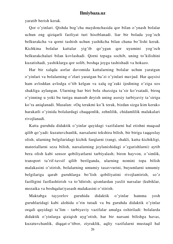 Ilmiybaza.uz 
26 
yaratib berish kerak. 
Qor o’yinlari. Qishda bog’cha maydonchasida qor bilan o’ynash bolalar 
uchun eng qiziqarli faoliyat turi hisoblanadi. liar bir bolada yog’och 
belkurakcha va qorni tashish uchun yashikcha bilan chana bo’lishi kerak. 
Kichkina 
bolalar 
kattalar 
yig’ib 
qo’ygan 
qor 
uyumini 
yog’och 
belkurakchalari bilan kovlashadi. Qorni tepaga sochib, uning to’kilishini 
kuzatishadi, yashiklarga qor solib, boshqa joyga tashishadi va hokazo. 
Har bir xalqda asrlar davomida kattalarning bolalar uchun yaratgan 
o’yinlari va bolalarning o’zlari yaratgan ba’zi o’yinlari mavjud. Har qaysisi 
ham avloddan avlodga o’tib kelgan va xalq og’zaki ijodining o’ziga xos 
shakliga aylangan. Ularning har biri bola shaxsiga ta’sir ko’rsatadi, biroq 
o’yinning u yoki bu turiga mansub deyish uning asosiy tarbiyaviy ta’siriga 
ko’ra aniqlanadi. Masalan: «Oq terakmi ko’k terak, bizdan sizga kim kerak» 
harakatli o’yinida bolalardagi chaqqonlik, zehnlilik, chidamlilik malakalari 
rivojlanadi. 
Katta guruhda didaktik o’yinlar quyidagi vazifalarni hal etishni maqsad 
qilib qo’yadi: kuzatuvchanlik, narsalarni tekshira bilish, bir biriga taqqoslay 
olish, ularning belgilaridagi kichik farqlarni (rangi, shakli, katta-kichikligi, 
materiallarni seza bilish, narsalarning joylanishidagi o’zgarishlarni) aytib 
bera olish kabi sensor qobiliyatlarni tarbiyalash; biron hayvon, o’simlik, 
transport ta’rif-tavsif qilib berilganda, ularning nomini topa bilish 
malakasini o’stirish, bolalarning umumiy tasavvurini, buyumlarni umumiy 
belgilariga qarab guruhlarga bo’lish qobiliyatini rivojlantirish, so’z 
faolligini faollashtirish va to’ldirish; qismlardan yaxlit narsalar (kubiklar, 
mozaika va boshqalar)yasash malakasini o’stirish. 
Maktabga 
tayyorlov 
guruhida 
didaktik 
o’yinlar 
hamma 
yosh 
guruhlaridagi kabi alohida o’rin tutadi va bu guruhda didaktik o’yinlar 
orqali quyidagi ta’lim - tarbiyaviy vazifalar amalga oshiriladi: bolalarda 
didaktik o’yinlarga qiziqish uyg’otish, har bir narsani bilishga havas, 
kuzatuvchanlik, diqqat-e’tibor, ziyraklik, aqliy vazifalarni mustaqil hal 
