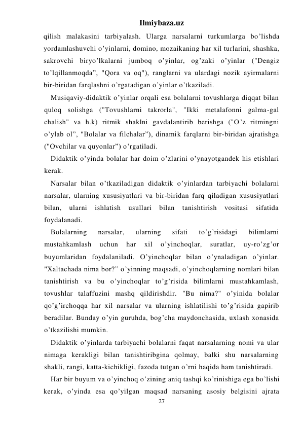 Ilmiybaza.uz 
27 
qilish malakasini tarbiyalash. Ularga narsalarni turkumlarga bo’lishda 
yordamlashuvchi o’yinlarni, domino, mozaikaning har xil turlarini, shashka, 
sakrovchi biryo’lkalarni jumboq o’yinlar, og’zaki o’yinlar ("Dengiz 
to’lqillanmoqda”, "Qora va oq"), ranglarni va ulardagi nozik ayirmalarni 
bir-biridan farqlashni o’rgatadigan o’yinlar o’tkaziladi. 
Musiqaviy-didaktik o’yinlar orqali esa bolalarni tovushlarga diqqat bilan 
quloq solishga ("Tovushlarni takrorla", "Ikki metalafonni galma-gal 
chalish" va h.k) ritmik shaklni gavdalantirib berishga ("O’z ritmingni 
o’ylab ol”, "Bolalar va filchalar”), dinamik farqlarni bir-biridan ajratishga 
("Ovchilar va quyonlar”) o’rgatiladi. 
Didaktik o’yinda bolalar har doim o’zlarini o’ynayotgandek his etishlari 
kerak. 
Narsalar bilan o’tkaziladigan didaktik o’yinlardan tarbiyachi bolalarni 
narsalar, ularning xususiyatlari va bir-biridan farq qiladigan xususiyatlari 
bilan, 
ularni 
ishlatish 
usullari 
bilan 
tanishtirish 
vositasi 
sifatida 
foydalanadi. 
Bolalarning 
narsalar, 
ularning 
sifati 
to’g’risidagi 
bilimlarni 
mustahkamlash 
uchun 
har 
xil 
o’yinchoqlar, 
suratlar, 
uy-ro’zg’or 
buyumlaridan foydalaniladi. O’yinchoqlar bilan o’ynaladigan o’yinlar. 
"Xaltachada nima bor?” o’yinning maqsadi, o’yinchoqlarning nomlari bilan 
tanishtirish va bu o’yinchoqlar to’g’risida bilimlarni mustahkamlash, 
tovushlar talaffuzini mashq qildirishdir. "Bu nima?" o’yinida bolalar 
qo’g’irchoqqa har xil narsalar va ularning ishlatilishi to’g’risida gapirib 
beradilar. Bunday o’yin guruhda, bog’cha maydonchasida, uxlash xonasida 
o’tkazilishi mumkin. 
Didaktik o’yinlarda tarbiyachi bolalarni faqat narsalarning nomi va ular 
nimaga kerakligi bilan tanishtiribgina qolmay, balki shu narsalarning 
shakli, rangi, katta-kichikligi, fazoda tutgan o’rni haqida ham tanishtiradi. 
Har bir buyum va o’yinchoq o’zining aniq tashqi ko’rinishiga ega bo’lishi 
kerak, o’yinda esa qo’yilgan maqsad narsaning asosiy belgisini ajrata 
