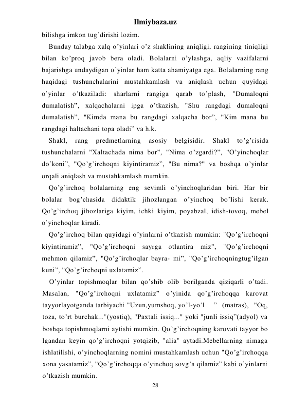 Ilmiybaza.uz 
28 
bilishga imkon tug’dirishi lozim. 
Bunday talabga xalq o’yinlari o’z shaklining aniqligi, rangining tiniqligi 
bilan ko’proq javob bera oladi. Bolalarni o’ylashga, aqliy vazifalarni 
bajarishga undaydigan o’yinlar ham katta ahamiyatga ega. Bolalarning rang 
haqidagi tushunchalarini mustahkamlash va aniqlash uchun quyidagi 
o’yinlar o’tkaziladi: sharlarni rangiga qarab to’plash, "Dumaloqni 
dumalatish”, xalqachalarni ipga o’tkazish, "Shu rangdagi dumaloqni 
dumalatish”, "Kimda mana bu rangdagi xalqacha bor”, "Kim mana bu 
rangdagi haltachani topa oladi” va h.k. 
Shakl, 
rang 
predmetlarning 
asosiy 
belgisidir. 
Shakl 
to’g’risida 
tushunchalarni "Xaltachada nima bor”, "Nima o’zgardi?”, "O’yinchoqlar 
do’koni”, "Qo’g’irchoqni kiyintiramiz”, "Bu nima?" va boshqa o’yinlar 
orqali aniqlash va mustahkamlash mumkin. 
Qo’g’irchoq bolalarning eng sevimli o’yinchoqlaridan biri. Har bir 
bolalar bog’chasida didaktik jihozlangan o’yinchoq bo’lishi kerak. 
Qo’g’irchoq jihozlariga kiyim, ichki kiyim, poyabzal, idish-tovoq, mebel 
o’yinchoqlar kiradi. 
Qo’g’irchoq bilan quyidagi o’yinlarni o’tkazish mumkin: "Qo’g’irchoqni 
kiyintiramiz”, "Qo’g’irchoqni sayrga otlantira miz", "Qo’g’irchoqni 
mehmon qilamiz”, "Qo’g’irchoqlar bayra- mi”, "Qo’g’irchoqningtug’ilgan 
kuni”, "Qo’g’irchoqni uxlatamiz”. 
O’yinlar topishmoqlar bilan qo’shib olib borilganda qiziqarli o’tadi. 
Masalan, "Qo’g’irchoqni uxlatamiz” o’yinida qo’g’irchoqqa karovat 
tayyorlayotganda tarbiyachi "Uzun,yumshoq, yo’l-yo’l 
” (matras), "Oq, 
toza, to’rt burchak..."(yostiq), "Paxtali issiq..." yoki "junli issiq”(adyol) va 
boshqa topishmoqlarni aytishi mumkin. Qo’g’irchoqning karovati tayyor bo 
lgandan keyin qo’g’irchoqni yotqizib, "alia" aytadi.Mebellarning nimaga 
ishlatilishi, o’yinchoqlarning nomini mustahkamlash uchun "Qo’g’irchoqqa 
xona yasatamiz”, "Qo’g’irchoqqa o’yinchoq sovg’a qilamiz” kabi o’yinlarni 
o’tkazish mumkin. 
