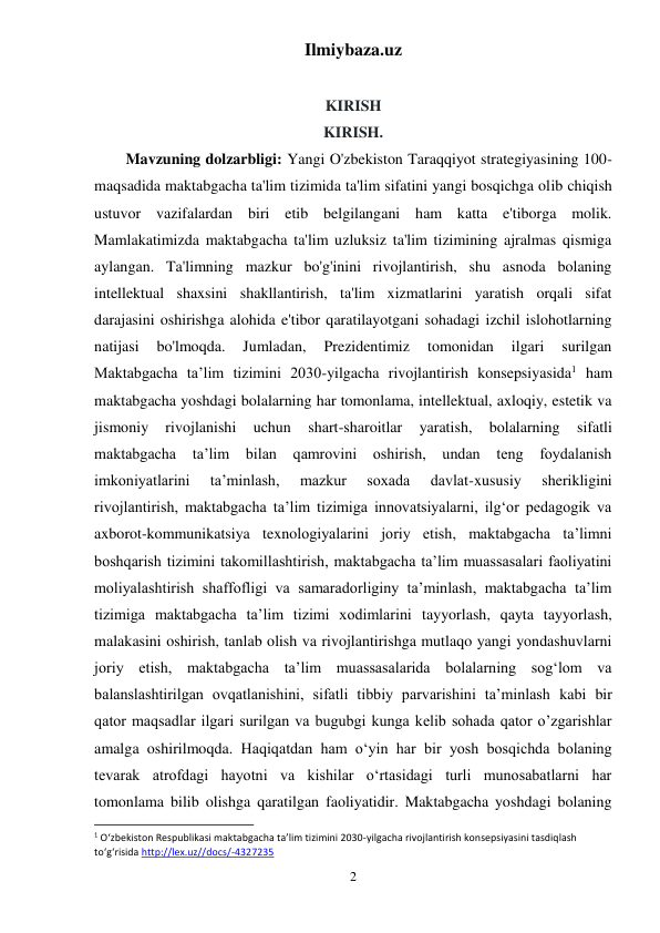 Ilmiybaza.uz 
2 
 
KIRISH 
KIRISH.  
Mavzuning dolzarbligi: Yangi O'zbekiston Taraqqiyot strategiyasining 100-
maqsadida maktabgacha ta'lim tizimida ta'lim sifatini yangi bosqichga olib chiqish 
ustuvor vazifalardan biri etib belgilangani ham katta e'tiborga molik. 
Mamlakatimizda maktabgacha ta'lim uzluksiz ta'lim tizimining ajralmas qismiga 
aylangan. Ta'limning mazkur bo'g'inini rivojlantirish, shu asnoda bolaning 
intellektual shaxsini shakllantirish, ta'lim xizmatlarini yaratish orqali sifat 
darajasini oshirishga alohida e'tibor qaratilayotgani sohadagi izchil islohotlarning 
natijasi 
bo'lmoqda. 
Jumladan, 
Prezidentimiz 
tomonidan 
ilgari 
surilgan 
Maktabgacha ta’lim tizimini 2030-yilgacha rivojlantirish konsepsiyasida1 ham 
maktabgacha yoshdagi bolalarning har tomonlama, intellektual, axloqiy, estetik va 
jismoniy 
rivojlanishi 
uchun 
shart-sharoitlar 
yaratish, 
bolalarning 
sifatli 
maktabgacha 
taʼlim bilan qamrovini oshirish, undan teng foydalanish 
imkoniyatlarini 
taʼminlash, 
mazkur 
soxada 
davlat-xususiy 
sherikligini 
rivojlantirish, maktabgacha taʼlim tizimiga innovatsiyalarni, ilgʻor pedagogik va 
axborot-kommunikatsiya texnologiyalarini joriy etish, maktabgacha taʼlimni 
boshqarish tizimini takomillashtirish, maktabgacha taʼlim muassasalari faoliyatini 
moliyalashtirish shaffofligi va samaradorliginy taʼminlash, maktabgacha taʼlim 
tizimiga maktabgacha taʼlim tizimi xodimlarini tayyorlash, qayta tayyorlash, 
malakasini oshirish, tanlab olish va rivojlantirishga mutlaqo yangi yondashuvlarni 
joriy etish, maktabgacha taʼlim muassasalarida bolalarning sogʻlom va 
balanslashtirilgan ovqatlanishini, sifatli tibbiy parvarishini taʼminlash kabi bir 
qator maqsadlar ilgari surilgan va bugubgi kunga kelib sohada qator o’zgarishlar 
amalga oshirilmoqda. Haqiqatdan ham o‘yin har bir yosh bosqichda bolaning 
tevarak atrofdagi hayotni va kishilar o‘rtasidagi turli munosabatlarni har 
tomonlama bilib olishga qaratilgan faoliyatidir. Maktabgacha yoshdagi bolaning 
                                                           
1 O‘zbekiston Respublikasi maktabgacha ta’lim tizimini 2030-yilgacha rivojlantirish konsepsiyasini tasdiqlash 
to‘g‘risida http://lex.uz//docs/-4327235  
