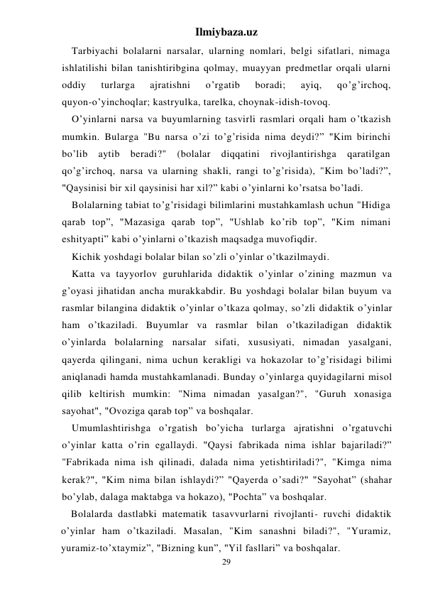 Ilmiybaza.uz 
29 
Tarbiyachi bolalarni narsalar, ularning nomlari, belgi sifatlari, nimaga 
ishlatilishi bilan tanishtiribgina qolmay, muayyan predmetlar orqali ularni 
oddiy 
turlarga 
ajratishni 
o’rgatib 
boradi; 
ayiq, 
qo’g’irchoq,  
quyon-o’yinchoqlar; kastryulka, tarelka, choynak-idish-tovoq. 
O’yinlarni narsa va buyumlarning tasvirli rasmlari orqali ham o’tkazish 
mumkin. Bularga "Bu narsa o’zi to’g’risida nima deydi?” "Kim birinchi 
bo’lib 
aytib 
beradi?" 
(bolalar 
diqqatini 
rivojlantirishga 
qaratilgan 
qo’g’irchoq, narsa va ularning shakli, rangi to’g’risida), "Kim bo’ladi?”, 
"Qaysinisi bir xil qaysinisi har xil?” kabi o’yinlarni ko’rsatsa bo’ladi. 
Bolalarning tabiat to’g’risidagi bilimlarini mustahkamlash uchun "Hidiga 
qarab top”, "Mazasiga qarab top”, "Ushlab ko’rib top”, "Kim nimani 
eshityapti” kabi o’yinlarni o’tkazish maqsadga muvofiqdir. 
Kichik yoshdagi bolalar bilan so’zli o’yinlar o’tkazilmaydi. 
Katta va tayyorlov guruhlarida didaktik o’yinlar o’zining mazmun va 
g’oyasi jihatidan ancha murakkabdir. Bu yoshdagi bolalar bilan buyum va 
rasmlar bilangina didaktik o’yinlar o’tkaza qolmay, so’zli didaktik o’yinlar 
ham o’tkaziladi. Buyumlar va rasmlar bilan o’tkaziladigan didaktik 
o’yinlarda bolalarning narsalar sifati, xususiyati, nimadan yasalgani, 
qayerda qilingani, nima uchun kerakligi va hokazolar to’g’risidagi bilimi 
aniqlanadi hamda mustahkamlanadi. Bunday o’yinlarga quyidagilarni misol 
qilib keltirish mumkin: "Nima nimadan yasalgan?", "Guruh xonasiga 
sayohat", "Ovoziga qarab top” va boshqalar. 
Umumlashtirishga o’rgatish bo’yicha turlarga ajratishni o’rgatuvchi 
o’yinlar katta o’rin egallaydi. "Qaysi fabrikada nima ishlar bajariladi?” 
"Fabrikada nima ish qilinadi, dalada nima yetishtiriladi?", "Kimga nima 
kerak?", "Kim nima bilan ishlaydi?” "Qayerda o’sadi?" "Sayohat” (shahar 
bo’ylab, dalaga maktabga va hokazo), "Pochta” va boshqalar. 
Bolalarda dastlabki matematik tasavvurlarni rivojlanti- ruvchi didaktik 
o’yinlar ham o’tkaziladi. Masalan, "Kim sanashni biladi?", "Yuramiz, 
yuramiz-to’xtaymiz”, "Bizning kun”, "Yil fasllari” va boshqalar. 
