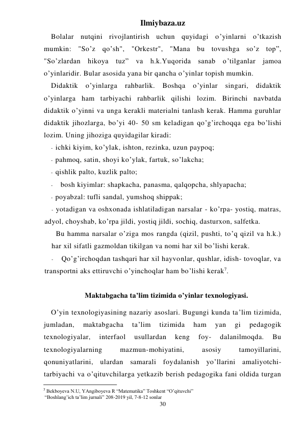 Ilmiybaza.uz 
30 
Bolalar nutqini rivojlantirish uchun quyidagi o’yinlarni o’tkazish 
mumkin: "So’z qo’sh", "Orkestr", "Mana bu tovushga so’z top”, 
"So’zlardan hikoya tuz” va h.k.Yuqorida sanab o’tilganlar jamoa 
o’yinlaridir. Bular asosida yana bir qancha o’yinlar topish mumkin. 
Didaktik o’yinlarga rahbarlik. Boshqa o’yinlar singari, didaktik 
o’yinlarga ham tarbiyachi rahbarlik qilishi lozim. Birinchi navbatda 
didaktik o’yinni va unga kerakli materialni tanlash kerak. Hamma guruhlar 
didaktik jihozlarga, bo’yi 40- 50 sm keladigan qo’g’irchoqqa ega bo’lishi 
lozim. Uning jihoziga quyidagilar kiradi: 
- ichki kiyim, ko’ylak, ishton, rezinka, uzun paypoq; 
- pahmoq, satin, shoyi ko’ylak, fartuk, so’lakcha; 
- qishlik palto, kuzlik palto; 
- 
bosh kiyimlar: shapkacha, panasma, qalqopcha, shlyapacha; 
- poyabzal: tufli sandal, yumshoq shippak; 
- yotadigan va oshxonada ishlatiladigan narsalar - ko’rpa- yostiq, matras, 
adyol, choyshab, ko’rpa jildi, yostiq jildi, sochiq, dasturxon, salfetka. 
 Bu hamma narsalar o’ziga mos rangda (qizil, pushti, to’q qizil va h.k.) 
har xil sifatli gazmoldan tikilgan va nomi har xil bo’lishi kerak. 
- 
Qo’g’irchoqdan tashqari har xil hayvonlar, qushlar, idish- tovoqlar, va 
transportni aks ettiruvchi o’yinchoqlar ham bo’lishi kerak7. 
 
Maktabgacha ta’lim tizimida o’yinlar texnologiyasi. 
O’yin texnologiyasining nazariy asoslari. Bugungi kunda ta’lim tizimida, 
jumladan, 
maktabgacha 
ta’lim 
tizimida 
ham 
yan 
gi 
pedagogik 
texnologiyalar, 
interfaol 
usullardan 
keng 
foy- 
dalanilmoqda. 
Bu 
texnologiyalarning 
mazmun-mohiyatini, 
asosiy 
tamoyillarini, 
qonuniyatlarini, ulardan samarali foydalanish yo’llarini amaliyotchi-
tarbiyachi va o’qituvchilarga yetkazib berish pedagogika fani oldida turgan 
                                                           
7 Bekboyeva N.U, YAngiboyeva R “Matematika” Toshkent “O’qituvchi”  
 “Boshlang’ich ta’lim jurnali” 208-2019 yil, 7-8-12 sonlar 
