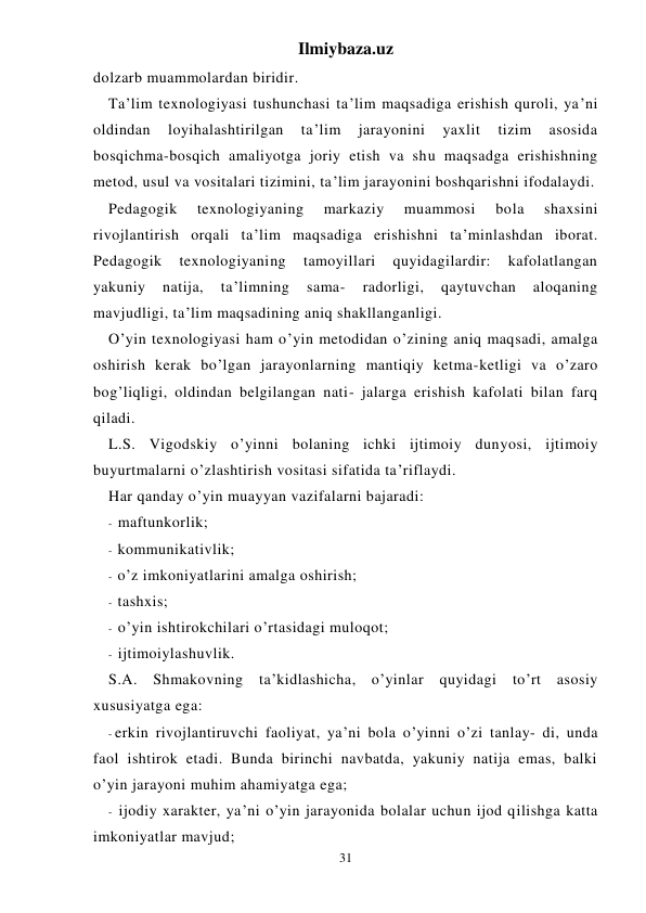 Ilmiybaza.uz 
31 
dolzarb muammolardan biridir. 
Ta’lim texnologiyasi tushunchasi ta’lim maqsadiga erishish quroli, ya’ni 
oldindan 
loyihalashtirilgan 
ta’lim 
jarayonini 
yaxlit 
tizim 
asosida 
bosqichma-bosqich amaliyotga joriy etish va shu maqsadga erishishning 
metod, usul va vositalari tizimini, ta’lim jarayonini boshqarishni ifodalaydi. 
Pedagogik 
texnologiyaning 
markaziy 
muammosi 
bola 
shaxsini 
rivojlantirish orqali ta’lim maqsadiga erishishni ta’minlashdan iborat. 
Pedagogik 
texnologiyaning 
tamoyillari 
quyidagilardir: 
kafolatlangan 
yakuniy 
natija, 
ta’limning 
sama- 
radorligi, 
qaytuvchan 
aloqaning 
mavjudligi, ta’lim maqsadining aniq shakllanganligi. 
O’yin texnologiyasi ham o’yin metodidan o’zining aniq maqsadi, amalga 
oshirish kerak bo’lgan jarayonlarning mantiqiy ketma-ketligi va o’zaro 
bog’liqligi, oldindan belgilangan nati- jalarga erishish kafolati bilan farq 
qiladi. 
L.S. Vigodskiy o’yinni bolaning ichki ijtimoiy dunyosi, ijtimoiy 
buyurtmalarni o’zlashtirish vositasi sifatida ta’riflaydi. 
Har qanday o’yin muayyan vazifalarni bajaradi: 
- maftunkorlik; 
- kommunikativlik; 
- o’z imkoniyatlarini amalga oshirish; 
- tashxis; 
- o’yin ishtirokchilari o’rtasidagi muloqot; 
- ijtimoiylashuvlik. 
S.A. Shmakovning ta’kidlashicha, o’yinlar quyidagi to’rt asosiy 
xususiyatga ega: 
- erkin rivojlantiruvchi faoliyat, ya’ni bola o’yinni o’zi tanlay- di, unda 
faol ishtirok etadi. Bunda birinchi navbatda, yakuniy natija emas, balki 
o’yin jarayoni muhim ahamiyatga ega; 
- ijodiy xarakter, ya’ni o’yin jarayonida bolalar uchun ijod qilishga katta 
imkoniyatlar mavjud; 
