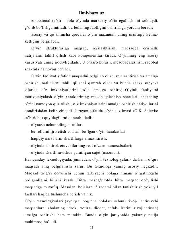 Ilmiybaza.uz 
32 
- emotsional ta’sir - bola o’yinda markaziy o’rin egallash- ni xohlaydi, 
g’olib bo’lishga intiladi, bu bolaning faolligini oshirishga yordam beradi; 
- asosiy va qo’shimcha qoidalar o’yin mazmuni, uning mantiqiy ketma-
ketligini belgilaydi. 
 
O’yin 
strukturasiga 
maqsad, 
rejalashtirish, 
maqsadga 
erishish, 
natijalarni tahlil qilish kabi komponentlar kiradi. O’yinning eng asosiy 
xususiyati uning ijodiyligidadir. U o’zaro kurash, musobaqalashish, raqobat 
shaklida namoyon bo’ladi. 
 
O’yin faoliyat sifatida maqsadni belgilab olish, rejalashtirish va amalga 
oshirish, natijalarni tahlil qilishni qamrab oladi va bunda shaxs subyekt 
sifatida o’z imkoniyatlarini to’la amalga oshiradi.O’yinli faoliyatni 
motivatsiyalash o’yin xarakterining musobaqalashish shartlari, shaxsning 
o’zini namoyon qila olishi, o’z imkoniyatlarini amalga oshirish ehtiyojlarini 
qondirishdan kelib chiqadi. Jarayon sifatida o’yin tuzilmasi (G.K. Selevko 
ta’biricha) quyidagilarni qamrab oladi: 
- o’ynash uchun olingan rollar; 
- bu rollarni ijro etish vositasi bo’lgan o’yin harakatlari; 
- haqiqiy narsalarni shartlilarga almashtirish; 
- o’yinda ishtirok etuvchilarning real o’zaro munosabatlari; 
- o’yinda shartli ravishda yaratilgan sujet (mazmun). 
Har qanday texnologiyada, jumladan, o’yin texnologiyalari- da ham, o’quv 
maqsadi aniq belgilanishi zarur. Bu texnologi yaning asosiy negizidir. 
Maqsad to’g’ri qo’yilishi uchun tarbiyachi bolaga nimani o’rgatmoqchi 
bo’lganligini bilishi kerak. Bitta mashg’ulotda bitta maqsad qo’yilishi 
maqsadga muvofiq. Masalan, bolalarni 3 raqami bilan tanishtirish yoki yil 
fasllari haqida tushuncha berish va h.k. 
O’yin texnologiyalari (ayniqsa, bog’cha bolalari uchun) rivoj- lantiruvchi 
maqsadlarni (bolaning idrok, xotira, diqqat, tafak- kurini rivojlantirish) 
amalga oshirishi ham mumkin. Bunda o’yin jarayonida yakuniy natija 
muhimroq bo’ladi. 
