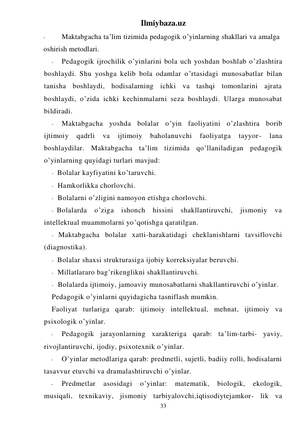 Ilmiybaza.uz 
33 
- 
Maktabgacha ta’lim tizimida pedagogik o’yinlarning shakllari va amalga 
oshirish metodlari. 
- 
Pedagogik ijrochilik o’yinlarini bola uch yoshdan boshlab o’zlashtira 
boshlaydi. Shu yoshga kelib bola odamlar o’rtasidagi munosabatlar bilan 
tanisha boshlaydi, hodisalarning ichki va tashqi tomonlarini ajrata 
boshlaydi, o’zida ichki kechinmalarni seza boshlaydi. Ularga munosabat 
bildiradi. 
- 
Maktabgacha yoshda bolalar o’yin faoliyatini o’zlashtira borib 
ijtimoiy 
qadrli 
va 
ijtimoiy 
baholanuvchi 
faoliyatga 
tayyor- 
lana 
boshlaydilar. Maktabgacha ta’lim tizimida qo’llaniladigan pedagogik 
o’yinlarning quyidagi turlari mavjud: 
- Bolalar kayfiyatini ko’taruvchi. 
- Hamkorlikka chorlovchi. 
- Bolalarni o’zligini namoyon etishga chorlovchi. 
- Bolalarda o’ziga ishonch hissini shakllantiruvchi, jismoniy va 
intellektual muammolarni yo’qotishga qaratilgan. 
- Maktabgacha bolalar xatti-harakatidagi cheklanishlarni tavsiflovchi 
(diagnostika). 
- Bolalar shaxsi strukturasiga ijobiy korreksiyalar beruvchi. 
- Millatlararo bag’rikenglikni shakllantiruvchi. 
- Bolalarda ijtimoiy, jamoaviy munosabatlarni shakllantiruvchi o’yinlar. 
Pedagogik o’yinlarni quyidagicha tasniflash mumkin. 
Faoliyat turlariga qarab: ijtimoiy intellektual, mehnat, ijtimoiy va 
psixologik o’yinlar. 
- 
Pedagogik jarayonlarning xarakteriga qarab: ta’lim-tarbi- yaviy, 
rivojlantiruvchi, ijodiy, psixotexnik o’yinlar. 
- 
O’yinlar metodlariga qarab: predmetli, sujetli, badiiy rolli, hodisalarni 
tasavvur etuvchi va dramalashtiruvchi o’yinlar. 
- 
Predmetlar 
asosidagi 
o’yinlar: 
matematik, 
biologik, 
ekologik, 
musiqali, texnikaviy, jismoniy tarbiyalovchi,iqtisodiytejamkor- lik va 
