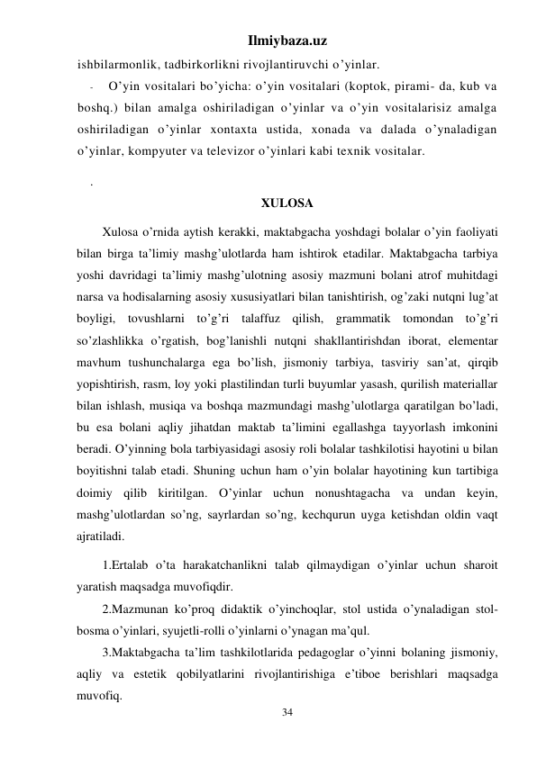 Ilmiybaza.uz 
34 
ishbilarmonlik, tadbirkorlikni rivojlantiruvchi o’yinlar. 
- 
O’yin vositalari bo’yicha: o’yin vositalari (koptok, pirami- da, kub va 
boshq.) bilan amalga oshiriladigan o’yinlar va o’yin vositalarisiz amalga 
oshiriladigan o’yinlar xontaxta ustida, xonada va dalada o’ynaladigan 
o’yinlar, kompyuter va televizor o’yinlari kabi texnik vositalar. 
. 
XULOSA  
Xulosa o’rnida aytish kerakki, maktabgacha yoshdagi bolalar o’yin faoliyati 
bilan birga ta’limiy mashg’ulotlarda ham ishtirok etadilar. Maktabgacha tarbiya 
yoshi davridagi ta’limiy mashg’ulotning asosiy mazmuni bolani atrof muhitdagi 
narsa va hodisalarning asosiy xususiyatlari bilan tanishtirish, og’zaki nutqni lug’at 
boyligi, tovushlarni to’g’ri talaffuz qilish, grammatik tomondan to’g’ri 
so’zlashlikka o’rgatish, bog’lanishli nutqni shakllantirishdan iborat, elementar 
mavhum tushunchalarga ega bo’lish, jismoniy tarbiya, tasviriy san’at, qirqib 
yopishtirish, rasm, loy yoki plastilindan turli buyumlar yasash, qurilish materiallar 
bilan ishlash, musiqa va boshqa mazmundagi mashg’ulotlarga qaratilgan bo’ladi, 
bu esa bolani aqliy jihatdan maktab ta’limini egallashga tayyorlash imkonini 
beradi. O’yinning bola tarbiyasidagi asosiy roli bolalar tashkilotisi hayotini u bilan 
boyitishni talab etadi. Shuning uchun ham o’yin bolalar hayotining kun tartibiga 
doimiy qilib kiritilgan. O’yinlar uchun nonushtagacha va undan keyin, 
mashg’ulotlardan so’ng, sayrlardan so’ng, kechqurun uyga ketishdan oldin vaqt 
ajratiladi.  
1.Ertalab o’ta harakatchanlikni talab qilmaydigan o’yinlar uchun sharoit 
yaratish maqsadga muvofiqdir.  
2.Mazmunan ko’proq didaktik o’yinchoqlar, stol ustida o’ynaladigan stol-
bosma o’yinlari, syujetli-rolli o’yinlarni o’ynagan ma’qul. 
3.Maktabgacha ta’lim tashkilotlarida pedagoglar o’yinni bolaning jismoniy, 
aqliy va estetik qobilyatlarini rivojlantirishiga e’tiboe berishlari maqsadga 
muvofiq. 
