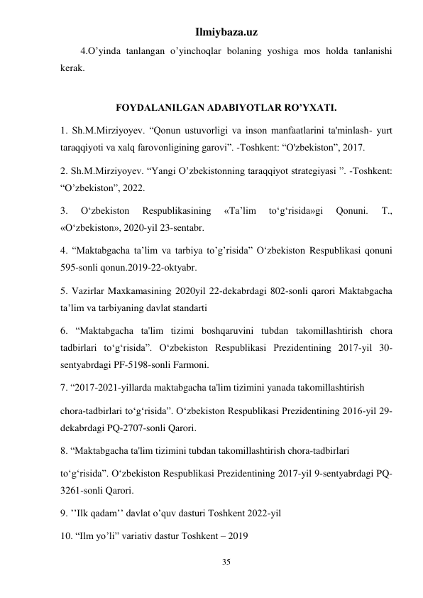 Ilmiybaza.uz 
35 
4.O’yinda tanlangan o’yinchoqlar bolaning yoshiga mos holda tanlanishi 
kerak. 
 
FOYDALANILGAN ADABIYOTLAR RO’YXATI. 
1. Sh.M.Mirziyoyev. “Qonun ustuvorligi va inson manfaatlarini ta'minlash- yurt 
taraqqiyoti va xalq farovonligining garovi”. -Toshkent: “O'zbekiston”, 2017. 
2. Sh.M.Mirziyoyev. “Yangi O’zbekistonning taraqqiyot strategiyasi ”. -Toshkent: 
“O’zbekiston”, 2022.  
3. 
O‘zbekiston 
Respublikasining 
«Ta’lim 
to‘g‘risida»gi 
Qonuni. 
Т., 
«O‘zbekiston», 2020-yil 23-sentabr.  
4. “Maktabgacha ta’lim va tarbiya to’g’risida” O‘zbekiston Respublikasi qonuni 
595-sonli qonun.2019-22-oktyabr. 
5. Vazirlar Maxkamasining 2020yil 22-dekabrdagi 802-sonli qarori Maktabgacha 
ta’lim va tarbiyaning davlat standarti  
6. “Maktabgacha ta'lim tizimi boshqaruvini tubdan takomillashtirish chora 
tadbirlari to‘g‘risida”. O‘zbekiston Respublikasi Prezidentining 2017-yil 30-
sentyabrdagi PF-5198-sonli Farmoni.  
7. “2017-2021-yillarda maktabgacha ta'lim tizimini yanada takomillashtirish 
chora-tadbirlari to‘g‘risida”. O‘zbekiston Respublikasi Prezidentining 2016-yil 29-
dekabrdagi PQ-2707-sonli Qarori. 
8. “Maktabgacha ta'lim tizimini tubdan takomillashtirish chora-tadbirlari  
to‘g‘risida”. O‘zbekiston Respublikasi Prezidentining 2017-yil 9-sentyabrdagi PQ-
3261-sonli Qarori. 
9. ’’Ilk qadam’’ davlat o’quv dasturi Toshkent 2022-yil 
10. “Ilm yo’li” variativ dastur Toshkent – 2019 
