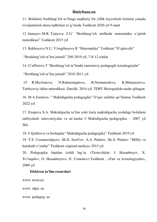 Ilmiybaza.uz 
36 
11. Bolalarni boshlang’ich ta’limga majburiy bir yillik tayyorlash tizimini yanada 
rivojlantirish chora tadbirlari to’g’risida Toshkent 2020-yil 9-mart 
12. Jumayev M.R, Tojiyeva Z.G’ “Boshlang’ich sinflarda matematika o’qitish 
metodikasi” Toshkent 2015 yil 
13. Bekboyeva N.U, YAngiboyeva R “Matematika” Toshkent “O’qituvchi”  
 “Boshlang’ich ta’lim jurnali” 208-2019 yil, 7-8-12 sonlar 
14. G’afforova T “Boshlang’ich ta’limda zamonaviy pedagogik texnalogiyalar” 
 “Boshlang’ich ta’lim jurnali” 2010-2011 yil. 
 15. R.Mavlonova, 
N.Rahmonqulova, 
B.Normurodova, 
K.Matnazarova. 
Tarbiyaviy ishlar metodikasi. Darslik. 2014-yil. TDPU Riziografida nashr qilingan. 
16. M.A.Esonova. “ Maktabgacha pedagogika” O’quv uslubiy qo’llanma Toshkent 
2022-yil 
17. Ezopova S.A. Maktabgacha ta’lim yoki katta maktabgacha yoshdagi bolalarni 
tarbiyalash: innovatsiyalar va an’analar // Maktabgacha pedagogika. – 2007 yil 
№6. 
18. F.Qodirova va boshqalar “Maktabgacha pedagogika” Toshkent 2019 yil  
19. T.S. Usraanxodjayev, Sh.X. IsroUov, A.A. Pulatov, Sh.A. Pulatov “Milliy va 
harakatli o’yinlar” Toshkent «iqtisod-moliya» 2015 yil 
20. Pedagogika fanidan izohli lug’at. (Tuzuvchilar: J. Hasanboyev, X.    
To’raqulov, O. Hasanboyeva, N. Usmonov).Тoshkent , «Fan va texnologiyalar», 
2009 yil 
Elektron ta’lim resurslari 
www. tersu.uz 
www. tdpu. uz  
www. pedagog. uz  
