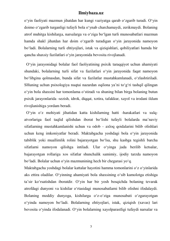 Ilmiybaza.uz 
3 
o‘yin faoliyati mazmun jihatdan har kungi vaziyatga qarab o‘zgarib turadi. O‘yin 
doimo o‘zgarib turganligi tufayli bola o‘ynab charchamaydi, zerikmaydi. Bolaning 
atrof muhitga kishilarga, narsalarga va o‘ziga bo‘lgan turli munosabatlari mazmun 
hamda shakl jihatdan har doim o‘zgarib turadigan o‘yin jarayonida namoyon 
bo‘ladi. Bolalarning turli ehtiyojlari, istak va qiziqishlari, qobiliyatlari hamda bir 
qancha shaxsiy fazilatlari o‘yin jarayonida bevosita rivojlanadi. 
  O‘yin jarayonidagi bolalar faol faoliyatining psixik taraqqiyot uchun ahamiyati 
shundaki, bolalarning turli sifat va fazilatlari o‘yin jarayonida faqat namoyon 
bo‘libgina qolmasdan, bunda sifat va fazilatlar mustahkamlanadi, o‘zlashtiriladi. 
SHuning uchun psixologiya nuqtai nazardan oqilona ya’ni to‘g‘ri tashqil qilingan 
o‘yin bola shaxsini har tomonlama o‘stiradi va shuning bilan birga bolaning butun 
psixik jarayonlarida -sezish, idrok, diqqat, xotira, tafakkur, xayol va irodani ildam 
rivojlanishiga yordam beradi. 
  O‘yin o‘z mohiyati jihatidan katta kishilarning hatti -harakatlari va xulq- 
atvorlariga faol taqlid qilishdan iborat bo‘lishi tufayli bolalarda ma’naviy 
sifatlarning mustahkamlanishi uchun va odob - axloq qoidalarini bilib olishlari 
uchun keng imkoniyatlar beradi. Maktabgacha yoshdagi bola o‘yin jarayonida 
tabiblik yoki muallimlik rolini bajarayotgan bo‘lsa, shu kasbga tegishli barcha 
sifatlarni namoyon qilishga intiladi. Ular o‘yinga juda berilib ketsalar, 
bajarayotgan rollariga xos sifatlar shunchalik samimiy, ijodiy tarzda namoyon 
bo‘ladi. Bolalar uchun o‘yin mazmunining hech bir chegarasi yo‘q. 
Maktabgacha yoshdagi bolalar kattalar hayotini hamma tomonlarini o‘z o‘yinlarida 
aks ettira oladilar. O‘yinning ahamiyati bola shaxsining o‘sib kamolotga etishiga 
ta’sir ko‘rsatishdan iboratdir. O‘yin har bir yosh bosqichda bolaning tevarak 
atrofdagi dunyoni va kishilar o‘rtasidagi munosabatlarni bilib olishni ifodalaydi. 
Bolaning moddiy dunyoga, kishilarga o‘z-o‘ziga munosabati o‘zgarayotgan 
o‘yinda namoyon bo‘ladi. Bolalarning ehtiyojlari, istak, qiziqish (xavas) lari 
bevosita o‘yinda ifodalanadi. O‘yin bolalarning xayolparastligi tufaydi narsalar va 
