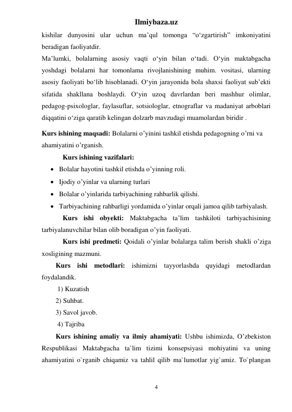 Ilmiybaza.uz 
4 
kishilar dunyosini ular uchun ma’qul tomonga “o‘zgartirish” imkoniyatini 
beradigan faoliyatdir. 
Ma’lumki, bolalarning asosiy vaqti o‘yin bilan o‘tadi. O‘yin maktabgacha 
yoshdagi bolalarni har tomonlama rivojlanishining muhim. vositasi, ularning 
asosiy faoliyati bo‘lib hisoblanadi. O‘yin jarayonida bola shaxsi faoliyat sub’ekti 
sifatida shakllana boshlaydi. O‘yin uzoq davrlardan beri mashhur olimlar, 
pedagog-psixologlar, faylasuflar, sotsiologlar, etnograflar va madaniyat arboblari 
diqqatini o‘ziga qaratib kelingan dolzarb mavzudagi muamolardan biridir . 
Kurs ishining maqsadi: Bolalarni o’yinini tashkil etishda pedagogning o’rni va 
ahamiyatini o’rganish. 
Kurs ishining vazifalari:  
 Bolalar hayotini tashkil etishda o’yinning roli. 
 Ijodiy o’yinlar va ularning turlari 
 Bolalar o’yinlarida tarbiyachining rahbarlik qilishi. 
 Tarbiyachining rahbarligi yordamida o’yinlar orqali jamoa qilib tarbiyalash. 
Kurs ishi obyekti: Maktabgacha ta’lim tashkiloti tarbiyachisining 
tarbiyalanuvchilar bilan olib boradigan o’yin faoliyati. 
Kurs ishi predmeti: Qoidali o’yinlar bolalarga talim berish shakli o’ziga 
xosligining mazmuni.  
Kurs ishi metodlari: ishimizni tayyorlashda quyidagi metodlardan 
foydalandik. 
 1) Kuzatish  
2) Suhbat.  
3) Savol javob. 
 4) Tajriba 
Kurs ishining amaliy va ilmiy ahamiyati: Ushbu ishimizda, O’zbekiston 
Respublikasi Maktabgacha ta`lim tizimi konsepsiyasi mohiyatini va uning 
ahamiyatini o`rganib chiqamiz va tahlil qilib ma`lumotlar yig`amiz. To`plangan 
