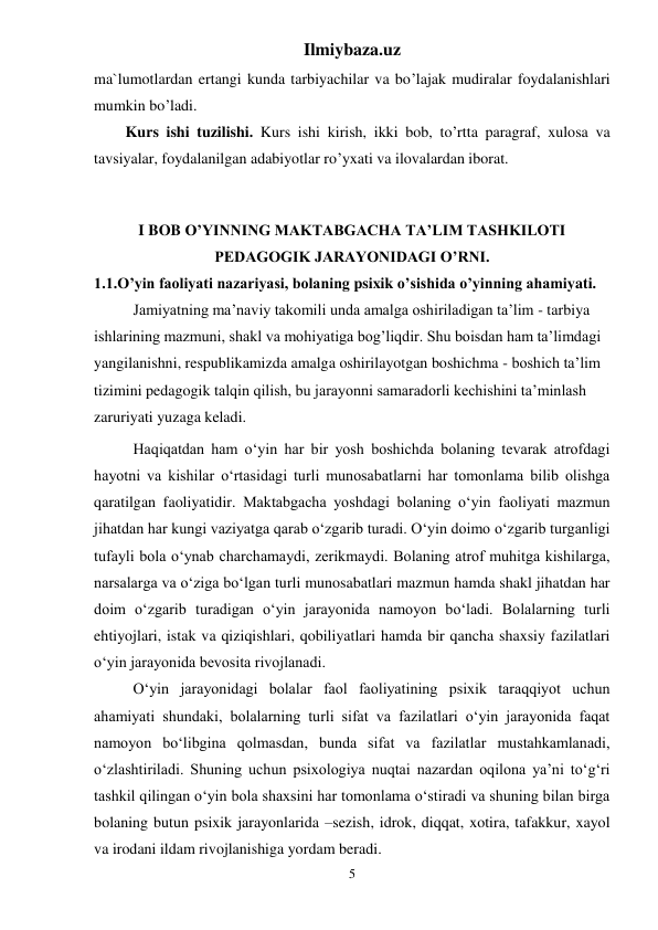 Ilmiybaza.uz 
5 
ma`lumotlardan ertangi kunda tarbiyachilar va bo’lajak mudiralar foydalanishlari 
mumkin bo’ladi. 
Kurs ishi tuzilishi. Kurs ishi kirish, ikki bob, to’rtta paragraf, xulosa va 
tavsiyalar, foydalanilgan adabiyotlar ro’yxati va ilovalardan iborat. 
 
I BOB O’YINNING MAKTABGACHA TA’LIM TASHKILOTI 
PEDAGOGIK JARAYONIDAGI O’RNI. 
1.1.O’yin faoliyati nazariyasi, bolaning psixik o’sishida o’yinning ahamiyati. 
Jamiyatning ma’naviy takomili unda amalga oshiriladigan ta’lim - tarbiya 
ishlarining mazmuni, shakl va mohiyatiga bog’liqdir. Shu boisdan ham ta’limdagi 
yangilanishni, respublikamizda amalga oshirilayotgan boshichma - boshich ta’lim 
tizimini pedagogik talqin qilish, bu jarayonni samaradorli kechishini ta’minlash 
zaruriyati yuzaga keladi.  
Haqiqatdan ham o‘yin har bir yosh boshichda bolaning tevarak atrofdagi 
hayotni va kishilar o‘rtasidagi turli munosabatlarni har tomonlama bilib olishga 
qaratilgan faoliyatidir. Maktabgacha yoshdagi bolaning o‘yin faoliyati mazmun 
jihatdan har kungi vaziyatga qarab o‘zgarib turadi. O‘yin doimo o‘zgarib turganligi 
tufayli bola o‘ynab charchamaydi, zerikmaydi. Bolaning atrof muhitga kishilarga, 
narsalarga va o‘ziga bo‘lgan turli munosabatlari mazmun hamda shakl jihatdan har 
doim o‘zgarib turadigan o‘yin jarayonida namoyon bo‘ladi. Bolalarning turli 
ehtiyojlari, istak va qiziqishlari, qobiliyatlari hamda bir qancha shaxsiy fazilatlari 
o‘yin jarayonida bevosita rivojlanadi.  
  
O‘yin jarayonidagi bolalar faol faoliyatining psixik taraqqiyot uchun 
ahamiyati shundaki, bolalarning turli sifat va fazilatlari o‘yin jarayonida faqat 
namoyon bo‘libgina qolmasdan, bunda sifat va fazilatlar mustahkamlanadi, 
o‘zlashtiriladi. Shuning uchun psixologiya nuqtai nazardan oqilona ya’ni to‘g‘ri 
tashkil qilingan o‘yin bola shaxsini har tomonlama o‘stiradi va shuning bilan birga 
bolaning butun psixik jarayonlarida –sezish, idrok, diqqat, xotira, tafakkur, xayol 
va irodani ildam rivojlanishiga yordam beradi.  
