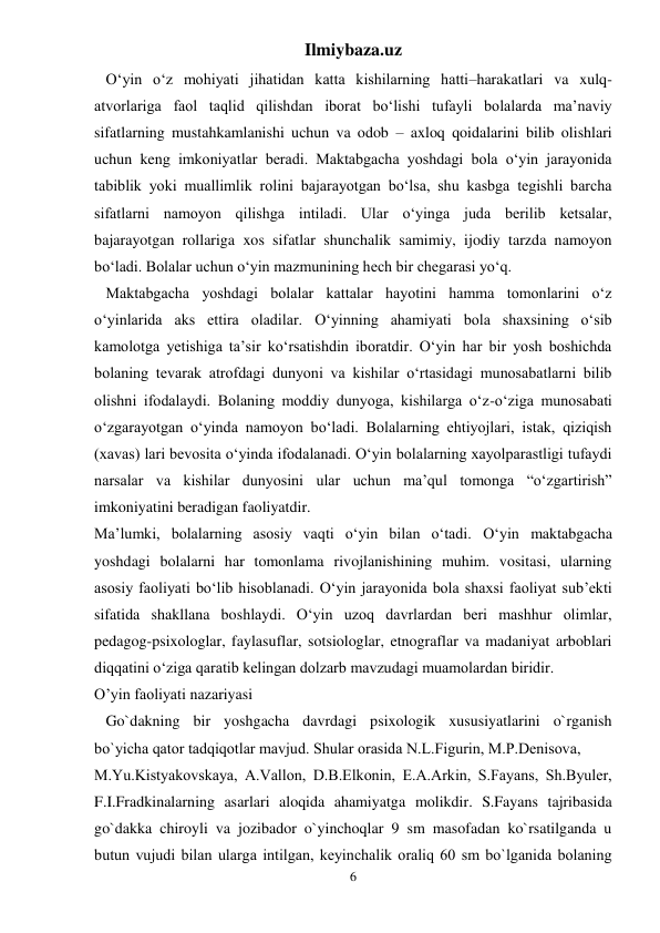 Ilmiybaza.uz 
6 
   O‘yin o‘z mohiyati jihatidan katta kishilarning hatti–harakatlari va xulq-
atvorlariga faol taqlid qilishdan iborat bo‘lishi tufayli bolalarda ma’naviy 
sifatlarning mustahkamlanishi uchun va odob – axloq qoidalarini bilib olishlari 
uchun keng imkoniyatlar beradi. Maktabgacha yoshdagi bola o‘yin jarayonida 
tabiblik yoki muallimlik rolini bajarayotgan bo‘lsa, shu kasbga tegishli barcha 
sifatlarni namoyon qilishga intiladi. Ular o‘yinga juda berilib ketsalar, 
bajarayotgan rollariga xos sifatlar shunchalik samimiy, ijodiy tarzda namoyon 
bo‘ladi. Bolalar uchun o‘yin mazmunining hech bir chegarasi yo‘q.  
   Maktabgacha yoshdagi bolalar kattalar hayotini hamma tomonlarini o‘z 
o‘yinlarida aks ettira oladilar. O‘yinning ahamiyati bola shaxsining o‘sib 
kamolotga yetishiga ta’sir ko‘rsatishdin iboratdir. O‘yin har bir yosh boshichda 
bolaning tevarak atrofdagi dunyoni va kishilar o‘rtasidagi munosabatlarni bilib 
olishni ifodalaydi. Bolaning moddiy dunyoga, kishilarga o‘z-o‘ziga munosabati 
o‘zgarayotgan o‘yinda namoyon bo‘ladi. Bolalarning ehtiyojlari, istak, qiziqish 
(xavas) lari bevosita o‘yinda ifodalanadi. O‘yin bolalarning xayolparastligi tufaydi 
narsalar va kishilar dunyosini ular uchun ma’qul tomonga “o‘zgartirish” 
imkoniyatini beradigan faoliyatdir.  
Ma’lumki, bolalarning asosiy vaqti o‘yin bilan o‘tadi. O‘yin maktabgacha 
yoshdagi bolalarni har tomonlama rivojlanishining muhim. vositasi, ularning 
asosiy faoliyati bo‘lib hisoblanadi. O‘yin jarayonida bola shaxsi faoliyat sub’ekti 
sifatida shakllana boshlaydi. O‘yin uzoq davrlardan beri mashhur olimlar, 
pedagog-psixologlar, faylasuflar, sotsiologlar, etnograflar va madaniyat arboblari 
diqqatini o‘ziga qaratib kelingan dolzarb mavzudagi muamolardan biridir.  
O’yin faoliyati nazariyasi  
   Go`dakning bir yoshgacha davrdagi psixologik xususiyatlarini o`rganish 
bo`yicha qator tadqiqotlar mavjud. Shular orasida N.L.Figurin, M.P.Dеnisova,  
M.Yu.Kistyakovskaya, A.Vallon, D.B.Elkonin, Е.A.Arkin, S.Fayans, Sh.Byulеr, 
F.I.Fradkinalarning asarlari aloqida ahamiyatga molikdir. S.Fayans tajribasida 
go`dakka chiroyli va jozibador o`yinchoqlar 9 sm masofadan ko`rsatilganda u 
butun vujudi bilan ularga intilgan, kеyinchalik oraliq 60 sm bo`lganida bolaning 
