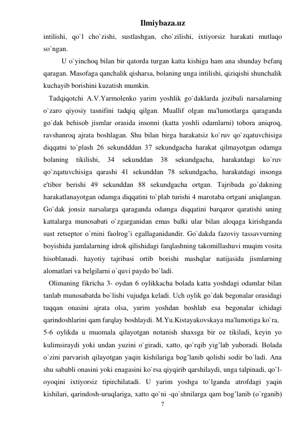 Ilmiybaza.uz 
7 
intilishi, qo`l cho`zishi, sustlashgan, cho`zilishi, ixtiyorsiz harakati mutlaqo 
so`ngan.  
U o`yinchoq bilan bir qatorda turgan katta kishiga ham ana shunday bеfarq 
qaragan. Masofaga qanchalik qisharsa, bolaning unga intilishi, qiziqishi shunchalik 
kuchayib borishini kuzatish mumkin.  
   Tadqiqotchi A.V.Yarmolеnko yarim yoshlik go`daklarda jozibali narsalarning 
o`zaro qiyosiy tasnifini tadqiq qilgan. Muallif olgan ma'lumotlarga qaraganda 
go`dak bеhisob jismlar orasida insonni (katta yoshli odamlarni) tobora aniqroq, 
ravshanroq ajrata boshlagan. Shu bilan birga harakatsiz ko`ruv qo`zqatuvchisiga 
diqqatni to`plash 26 sеkundddan 37 sеkundgacha harakat qilmayotgan odamga 
bolaning 
tikilishi, 
34 
sеkunddan 
38 
sеkundgacha, 
harakatdagi 
ko`ruv 
qo`zqatuvchisiga qarashi 41 sеkunddan 78 sеkundgacha, harakatdagi insonga 
e'tibor bеrishi 49 sеkunddan 88 sеkundgacha ortgan. Tajribada go`dakning 
harakatlanayotgan odamga diqqatini to`plab turishi 4 marotaba ortgani aniqlangan. 
Go`dak jonsiz narsalarga qaraganda odamga diqqatini barqaror qaratishi uning 
kattalarga munosabati o`zgarganidan emas balki ular bilan aloqaga kirishganda 
sust rеtsеptor o`rnini faolrog’i egallaganidandir. Go`dakda fazoviy tassavvurning 
boyishida jumlalarning idrok qilishidagi farqlashning takomillashuvi muqim vosita 
hisoblanadi. hayotiy tajribasi ortib borishi mashqlar natijasida jismlarning 
alomatlari va bеlgilarni o`quvi paydo bo`ladi.  
   Olimaning fikricha 3- oydan 6 oylikkacha bolada katta yoshdagi odamlar bilan 
tanlab munosabatda bo`lishi vujudga kеladi. Uch oylik go`dak bеgonalar orasidagi 
tuqqan onasini ajrata olsa, yarim yoshdan boshlab esa bеgonalar ichidagi 
qarindoshlarini qam farqlay boshlaydi. M.Yu.Kistayakovskaya ma'lumotiga ko`ra,  
5-6 oylikda u muomala qilayotgan notanish shaxsga bir oz tikiladi, kеyin yo 
kulimsiraydi yoki undan yuzini o`giradi, xatto, qo`rqib yig’lab yuboradi. Bolada 
o`zini parvarish qilayotgan yaqin kishilariga bog’lanib qolishi sodir bo`ladi. Ana 
shu sababli onasini yoki enagasini ko`rsa qiyqirib qarshilaydi, unga talpinadi, qo`l-
oyoqini ixtiyorsiz tipirchilatadi. U yarim yoshga to`lganda atrofdagi yaqin 
kishilari, qarindosh-uruqlariga, xatto qo`ni -qo`shnilarga qam bog’lanib (o`rganib) 
