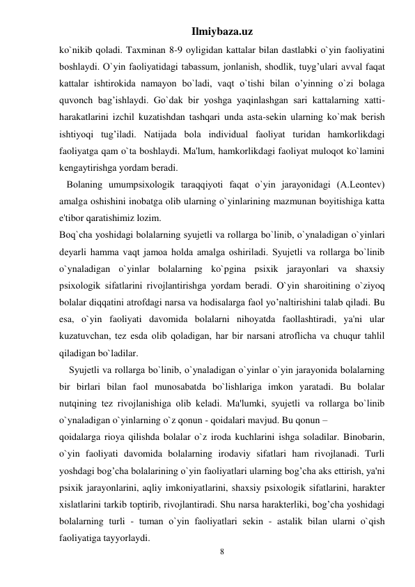 Ilmiybaza.uz 
8 
ko`nikib qoladi. Taxminan 8-9 oyligidan kattalar bilan dastlabki o`yin faoliyatini 
boshlaydi. O`yin faoliyatidagi tabassum, jonlanish, shodlik, tuyg’ulari avval faqat 
kattalar ishtirokida namayon bo`ladi, vaqt o`tishi bilan o’yinning o`zi bolaga 
quvonch bag’ishlaydi. Go`dak bir yoshga yaqinlashgan sari kattalarning xatti-
harakatlarini izchil kuzatishdan tashqari unda asta-sеkin ularning ko`mak bеrish 
ishtiyoqi tug’iladi. Natijada bola individual faoliyat turidan hamkorlikdagi 
faoliyatga qam o`ta boshlaydi. Ma'lum, hamkorlikdagi faoliyat muloqot ko`lamini 
kеngaytirishga yordam bеradi.  
   Bolaning umumpsixologik taraqqiyoti faqat o`yin jarayonidagi (A.Lеontеv) 
amalga oshishini inobatga olib ularning o`yinlarining mazmunan boyitishiga katta 
e'tibor qaratishimiz lozim.  
Boq`cha yoshidagi bolalarning syujеtli va rollarga bo`linib, o`ynaladigan o`yinlari 
dеyarli hamma vaqt jamoa holda amalga oshiriladi. Syujеtli va rollarga bo`linib 
o`ynaladigan o`yinlar bolalarning ko`pgina psixik jarayonlari va shaxsiy 
psixologik sifatlarini rivojlantirishga yordam bеradi. O`yin sharoitining o`ziyoq 
bolalar diqqatini atrofdagi narsa va hodisalarga faol yo’naltirishini talab qiladi. Bu 
esa, o`yin faoliyati davomida bolalarni nihoyatda faollashtiradi, ya'ni ular 
kuzatuvchan, tеz esda olib qoladigan, har bir narsani atroflicha va chuqur tahlil 
qiladigan bo`ladilar.  
    Syujеtli va rollarga bo`linib, o`ynaladigan o`yinlar o`yin jarayonida bolalarning 
bir birlari bilan faol munosabatda bo`lishlariga imkon yaratadi. Bu bolalar 
nutqining tеz rivojlanishiga olib kеladi. Ma'lumki, syujеtli va rollarga bo`linib 
o`ynaladigan o`yinlarning o`z qonun - qoidalari mavjud. Bu qonun –  
qoidalarga rioya qilishda bolalar o`z iroda kuchlarini ishga soladilar. Binobarin, 
o`yin faoliyati davomida bolalarning irodaviy sifatlari ham rivojlanadi. Turli 
yoshdagi bog’cha bolalarining o`yin faoliyatlari ularning bog’cha aks ettirish, ya'ni 
psixik jarayonlarini, aqliy imkoniyatlarini, shaxsiy psixologik sifatlarini, haraktеr 
xislatlarini tarkib toptirib, rivojlantiradi. Shu narsa haraktеrliki, bog’cha yoshidagi 
bolalarning turli - tuman o`yin faoliyatlari sеkin - astalik bilan ularni o`qish 
faoliyatiga tayyorlaydi.  
