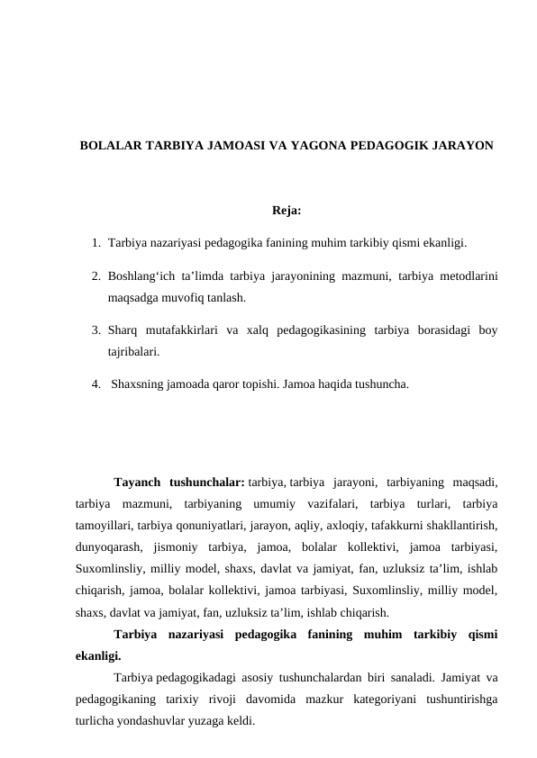 BOLALAR TARBIYA JAMOASI VA YAGONA PEDAGOGIK JARAYON
Reja:
1. Tarbiya nazariyasi pedagogika fanining muhim tarkibiy qismi ekanligi.
2. Boshlangʻich ta’limda tarbiya jarayonining mazmuni,  tarbiya metodlarini
maqsadga muvofiq tanlash.
3. Sharq  mutafakkirlari  va  xalq  pedagogikasining  tarbiya  borasidagi  boy
tajribalari.
4.  Shaxsning jamoada qaror topishi. Jamoa haqida tushuncha.
Tayanch  tushunchalar: tarbiya, tarbiya  jarayoni,  tarbiyaning  maqsadi,
tarbiya  mazmuni,  tarbiyaning  umumiy  vazifalari,  tarbiya  turlari,  tarbiya
tamoyillari, tarbiya qonuniyatlari, jarayon, aqliy, axloqiy, tafakkurni shakllantirish,
dunyoqarash,  jismoniy  tarbiya,  jamoa,  bolalar  kollektivi,  jamoa  tarbiyasi,
Suxomlinsliy, milliy model, shaxs, davlat va jamiyat, fan, uzluksiz ta’lim, ishlab
chiqarish, jamoa, bolalar kollektivi, jamoa tarbiyasi, Suxomlinsliy, milliy model,
shaxs, davlat va jamiyat, fan, uzluksiz ta’lim, ishlab chiqarish.
Tarbiya  nazariyasi  pedagogika  fanining  muhim  tarkibiy  qismi
ekanligi.
Tarbiya pedagogikadagi asosiy tushunchalardan biri sanaladi. Jamiyat va
pedagogikaning  tarixiy  rivoji  davomida  mazkur  kategoriyani  tushuntirishga
turlicha yondashuvlar yuzaga keldi. 
