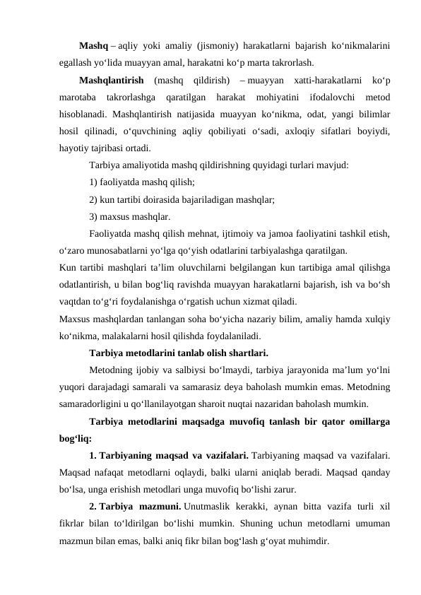 Mashq – aqliy yoki amaliy (jismoniy) harakatlarni bajarish koʻnikmalarini
egallash yoʻlida muayyan amal, harakatni koʻp marta takrorlash.
Mashqlantirish  (mashq  qildirish)  – muayyan  xatti-harakatlarni  koʻp
marotaba  takrorlashga  qaratilgan  harakat  mohiyatini  ifodalovchi  metod
hisoblanadi. Mashqlantirish natijasida muayyan koʻnikma, odat, yangi bilimlar
hosil  qilinadi,  oʻquvchining  aqliy  qobiliyati  oʻsadi,  axloqiy  sifatlari  boyiydi,
hayotiy tajribasi ortadi.
Tarbiya amaliyotida mashq qildirishning quyidagi turlari mavjud:
1) faoliyatda mashq qilish;
2) kun tartibi doirasida bajariladigan mashqlar;
3) maxsus mashqlar.
Faoliyatda mashq qilish mehnat, ijtimoiy va jamoa faoliyatini tashkil etish,
oʻzaro munosabatlarni yoʻlga qoʻyish odatlarini tarbiyalashga qaratilgan.
Kun tartibi mashqlari ta’lim oluvchilarni belgilangan kun tartibiga amal qilishga
odatlantirish, u bilan bogʻliq ravishda muayyan harakatlarni bajarish, ish va boʻsh
vaqtdan toʻgʻri foydalanishga oʻrgatish uchun xizmat qiladi.
Maxsus mashqlardan tanlangan soha boʻyicha nazariy bilim, amaliy hamda xulqiy
koʻnikma, malakalarni hosil qilishda foydalaniladi.
Tarbiya metodlarini tanlab olish shartlari. 
Metodning ijobiy va salbiysi boʻlmaydi, tarbiya jarayonida ma’lum yoʻlni
yuqori darajadagi samarali va samarasiz deya baholash mumkin emas. Metodning
samaradorligini u qoʻllanilayotgan sharoit nuqtai nazaridan baholash mumkin.
Tarbiya metodlarini maqsadga muvofiq tanlash bir qator omillarga
bogʻliq:
1. Tarbiyaning maqsad va vazifalari. Tarbiyaning maqsad va vazifalari.
Maqsad nafaqat metodlarni oqlaydi, balki ularni aniqlab beradi. Maqsad qanday
boʻlsa, unga erishish metodlari unga muvofiq boʻlishi zarur.
2. Tarbiya  mazmuni. Unutmaslik  kerakki,  aynan  bitta  vazifa  turli  xil
fikrlar bilan toʻldirilgan boʻlishi mumkin. Shuning uchun metodlarni umuman
mazmun bilan emas, balki aniq fikr bilan bogʻlash gʻoyat muhimdir.
