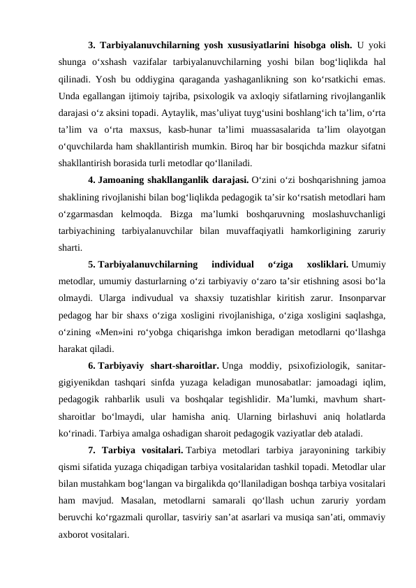 3. Tarbiyalanuvchilarning yosh xususiyatlarini hisobga olish. U yoki
shunga  oʻxshash  vazifalar  tarbiyalanuvchilarning  yoshi  bilan  bogʻliqlikda  hal
qilinadi. Yosh bu oddiygina qaraganda yashaganlikning son koʻrsatkichi emas.
Unda egallangan ijtimoiy tajriba, psixologik va axloqiy sifatlarning rivojlanganlik
darajasi oʻz aksini topadi. Aytaylik, mas’uliyat tuygʻusini boshlangʻich ta’lim, oʻrta
ta’lim  va  oʻrta  maxsus,  kasb-hunar  ta’limi  muassasalarida  ta’lim  olayotgan
oʻquvchilarda ham shakllantirish mumkin. Biroq har bir bosqichda mazkur sifatni
shakllantirish borasida turli metodlar qoʻllaniladi.
4. Jamoaning shakllanganlik darajasi. Oʻzini oʻzi boshqarishning jamoa
shaklining rivojlanishi bilan bogʻliqlikda pedagogik ta’sir koʻrsatish metodlari ham
oʻzgarmasdan  kelmoqda.  Bizga  ma’lumki  boshqaruvning  moslashuvchanligi
tarbiyachining  tarbiyalanuvchilar  bilan  muvaffaqiyatli  hamkorligining  zaruriy
sharti.
5. Tarbiyalanuvchilarning  individual  oʻziga  xosliklari. Umumiy
metodlar, umumiy dasturlarning oʻzi tarbiyaviy oʻzaro ta’sir etishning asosi boʻla
olmaydi.  Ularga  indivudual  va  shaxsiy  tuzatishlar  kiritish  zarur.  Insonparvar
pedagog har bir shaxs oʻziga xosligini rivojlanishiga, oʻziga xosligini saqlashga,
oʻzining «Men»ini roʻyobga chiqarishga imkon beradigan metodlarni qoʻllashga
harakat qiladi.
6. Tarbiyaviy  shart-sharoitlar. Unga  moddiy,  psixofiziologik,  sanitar-
gigiyenikdan tashqari  sinfda yuzaga keladigan munosabatlar: jamoadagi  iqlim,
pedagogik  rahbarlik  usuli  va  boshqalar  tegishlidir.  Ma’lumki,  mavhum  shart-
sharoitlar  boʻlmaydi,  ular  hamisha  aniq.  Ularning  birlashuvi  aniq  holatlarda
koʻrinadi. Tarbiya amalga oshadigan sharoit pedagogik vaziyatlar deb ataladi.
7.  Tarbiya  vositalari. Tarbiya  metodlari  tarbiya  jarayonining  tarkibiy
qismi sifatida yuzaga chiqadigan tarbiya vositalaridan tashkil topadi. Metodlar ular
bilan mustahkam bogʻlangan va birgalikda qoʻllaniladigan boshqa tarbiya vositalari
ham  mavjud.  Masalan,  metodlarni  samarali  qoʻllash  uchun  zaruriy  yordam
beruvchi koʻrgazmali qurollar, tasviriy san’at asarlari va musiqa san’ati, ommaviy
axborot vositalari.
