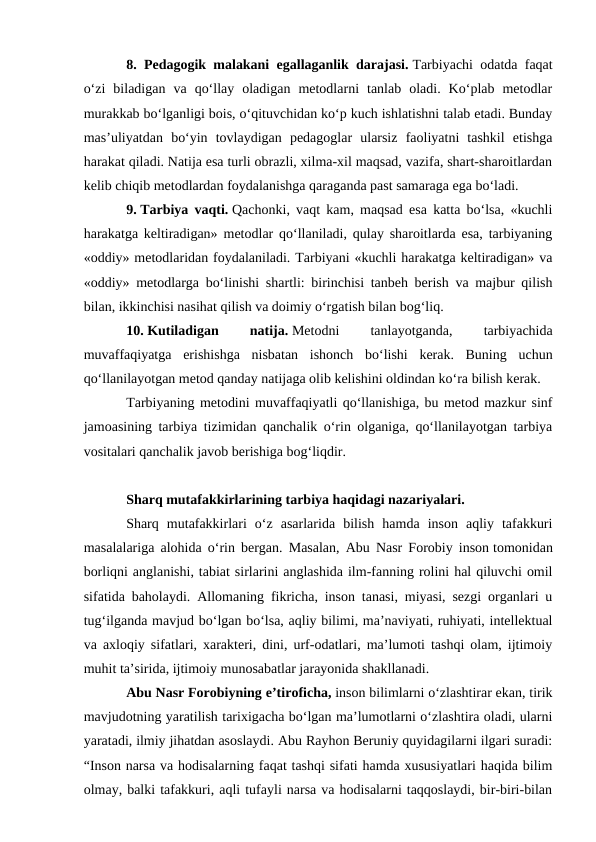 8. Pedagogik malakani egallaganlik darajasi. Tarbiyachi odatda faqat
oʻzi  biladigan  va  qoʻllay  oladigan  metodlarni  tanlab  oladi.  Koʻplab  metodlar
murakkab boʻlganligi bois, oʻqituvchidan koʻp kuch ishlatishni talab etadi. Bunday
mas’uliyatdan  boʻyin  tovlaydigan  pedagoglar  ularsiz  faoliyatni  tashkil  etishga
harakat qiladi. Natija esa turli obrazli, xilma-xil maqsad, vazifa, shart-sharoitlardan
kelib chiqib metodlardan foydalanishga qaraganda past samaraga ega boʻladi.
9. Tarbiya vaqti. Qachonki, vaqt kam, maqsad esa katta boʻlsa, «kuchli
harakatga keltiradigan» metodlar qoʻllaniladi, qulay sharoitlarda esa, tarbiyaning
«oddiy» metodlaridan foydalaniladi. Tarbiyani «kuchli harakatga keltiradigan» va
«oddiy» metodlarga boʻlinishi shartli: birinchisi tanbeh berish va majbur qilish
bilan, ikkinchisi nasihat qilish va doimiy oʻrgatish bilan bogʻliq.
10. Kutiladigan
 
natija. Metodni
 
tanlayotganda,
 
tarbiyachida
muvaffaqiyatga  erishishga  nisbatan  ishonch  boʻlishi  kerak.  Buning  uchun
qoʻllanilayotgan metod qanday natijaga olib kelishini oldindan koʻra bilish kerak.
Tarbiyaning metodini muvaffaqiyatli qoʻllanishiga, bu metod mazkur sinf
jamoasining tarbiya tizimidan qanchalik oʻrin olganiga, qoʻllanilayotgan tarbiya
vositalari qanchalik javob berishiga bogʻliqdir.
Sharq mutafakkirlarining tarbiya haqidagi nazariyalari. 
Sharq  mutafakkirlari  oʻz  asarlarida  bilish  hamda  inson  aqliy  tafakkuri
masalalariga alohida oʻrin bergan. Masalan, Abu Nasr Forobiy inson tomonidan
borliqni anglanishi, tabiat sirlarini anglashida ilm-fanning rolini hal qiluvchi omil
sifatida baholaydi. Allomaning fikricha, inson tanasi, miyasi, sezgi organlari u
tugʻilganda mavjud boʻlgan boʻlsa, aqliy bilimi, ma’naviyati, ruhiyati, intellektual
va axloqiy sifatlari, xarakteri, dini, urf-odatlari, ma’lumoti tashqi olam, ijtimoiy
muhit ta’sirida, ijtimoiy munosabatlar jarayonida shakllanadi.
Abu Nasr Forobiyning e’tiroficha, inson bilimlarni oʻzlashtirar ekan, tirik
mavjudotning yaratilish tarixigacha boʻlgan ma’lumotlarni oʻzlashtira oladi, ularni
yaratadi, ilmiy jihatdan asoslaydi. Abu Rayhon Beruniy quyidagilarni ilgari suradi:
“Inson narsa va hodisalarning faqat tashqi sifati hamda xususiyatlari haqida bilim
olmay, balki tafakkuri, aqli tufayli narsa va hodisalarni taqqoslaydi, bir-biri-bilan
