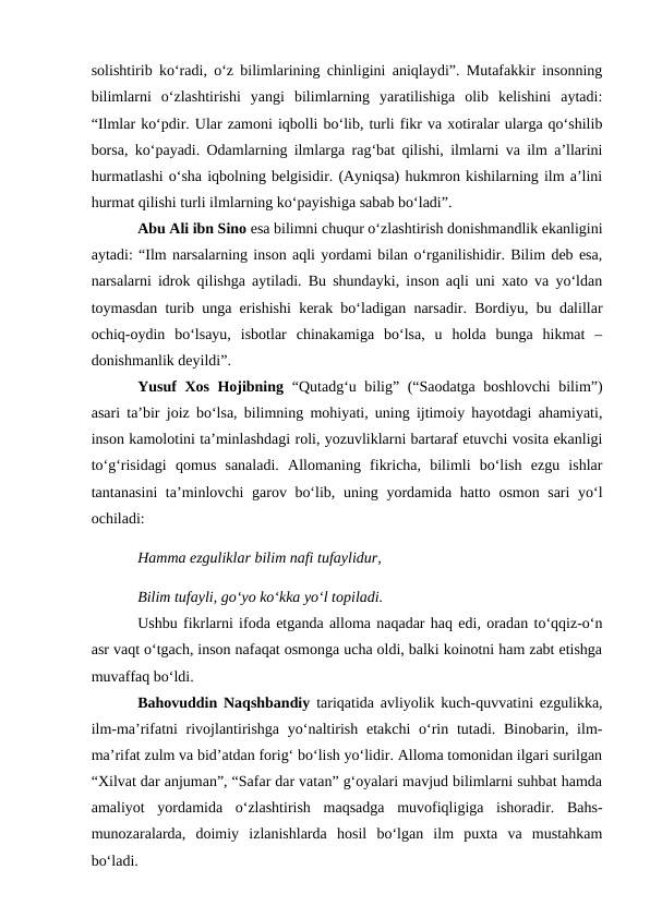 solishtirib koʻradi, oʻz bilimlarining chinligini aniqlaydi”. Mutafakkir insonning
bilimlarni  oʻzlashtirishi  yangi  bilimlarning  yaratilishiga  olib  kelishini  aytadi:
“Ilmlar koʻpdir. Ular zamoni iqbolli boʻlib, turli fikr va xotiralar ularga qoʻshilib
borsa, koʻpayadi. Odamlarning ilmlarga ragʻbat qilishi, ilmlarni va ilm a’llarini
hurmatlashi oʻsha iqbolning belgisidir. (Ayniqsa) hukmron kishilarning ilm a’lini
hurmat qilishi turli ilmlarning koʻpayishiga sabab boʻladi”.
Abu Ali ibn Sino esa bilimni chuqur oʻzlashtirish donishmandlik ekanligini
aytadi: “Ilm narsalarning inson aqli yordami bilan oʻrganilishidir. Bilim deb esa,
narsalarni idrok qilishga aytiladi. Bu shundayki, inson aqli uni xato va yoʻldan
toymasdan turib unga erishishi kerak boʻladigan narsadir. Bordiyu, bu dalillar
ochiq-oydin  boʻlsayu,  isbotlar  chinakamiga  boʻlsa,  u  holda  bunga  hikmat  –
donishmanlik deyildi”.
Yusuf Xos Hojibning “Qutadgʻu bilig” (“Saodatga boshlovchi bilim”)
asari ta’bir joiz boʻlsa, bilimning mohiyati, uning ijtimoiy hayotdagi ahamiyati,
inson kamolotini ta’minlashdagi roli, yozuvliklarni bartaraf etuvchi vosita ekanligi
toʻgʻrisidagi  qomus  sanaladi.  Allomaning  fikricha,  bilimli  boʻlish  ezgu  ishlar
tantanasini  ta’minlovchi garov boʻlib, uning yordamida hatto osmon sari  yoʻl
ochiladi:
Hamma ezguliklar bilim nafi tufaylidur,
Bilim tufayli, goʻyo koʻkka yoʻl topiladi.
Ushbu fikrlarni ifoda etganda alloma naqadar haq edi, oradan toʻqqiz-oʻn
asr vaqt oʻtgach, inson nafaqat osmonga ucha oldi, balki koinotni ham zabt etishga
muvaffaq boʻldi.
Bahovuddin Naqshbandiy tariqatida avliyolik kuch-quvvatini ezgulikka,
ilm-ma’rifatni  rivojlantirishga yoʻnaltirish  etakchi  oʻrin tutadi. Binobarin, ilm-
ma’rifat zulm va bid’atdan forigʻ boʻlish yoʻlidir. Alloma tomonidan ilgari surilgan
“Xilvat dar anjuman”, “Safar dar vatan” gʻoyalari mavjud bilimlarni suhbat hamda
amaliyot  yordamida  oʻzlashtirish  maqsadga  muvofiqligiga  ishoradir.  Bahs-
munozaralarda,  doimiy  izlanishlarda  hosil  boʻlgan  ilm  puxta  va  mustahkam
boʻladi.
