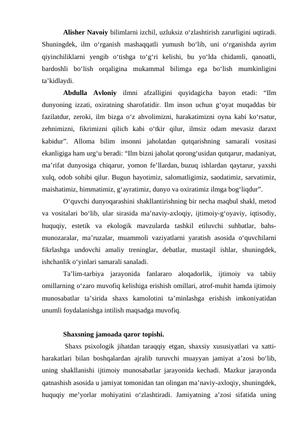Alisher Navoiy bilimlarni izchil, uzluksiz oʻzlashtirish zarurligini uqtiradi.
Shuningdek, ilm  oʻrganish mashaqqatli  yumush boʻlib, uni  oʻrganishda  ayrim
qiyinchiliklarni  yengib  oʻtishga  toʻgʻri  kelishi,  bu  yoʻlda  chidamli,  qanoatli,
bardoshli  boʻlish  orqaligina  mukammal  bilimga  ega  boʻlish  mumkinligini
ta’kidlaydi.
Abdulla  Avloniy ilmni  afzalligini  quyidagicha  bayon  etadi:  “Ilm
dunyoning izzati, oxiratning sharofatidir. Ilm inson uchun gʻoyat muqaddas bir
fazilatdur, zeroki, ilm bizga oʻz ahvolimizni, harakatimizni oyna kabi koʻrsatur,
zehnimizni,  fikrimizni  qilich  kabi  oʻtkir  qilur,  ilmsiz  odam  mevasiz  daraxt
kabidur”.  Alloma  bilim  insonni  jaholatdan  qutqarishning  samarali  vositasi
ekanligiga ham urgʻu beradi: “Ilm bizni jaholat qorongʻusidan qutqarur, madaniyat,
ma’rifat dunyosiga chiqarur, yomon fe’llardan, buzuq ishlardan qaytarur, yaxshi
xulq, odob sohibi qilur. Bugun hayotimiz, salomatligimiz, saodatimiz, sarvatimiz,
maishatimiz, himmatimiz, gʻayratimiz, dunyo va oxiratimiz ilmga bogʻliqdur”.
Oʻquvchi dunyoqarashini shakllantirishning bir necha maqbul shakl, metod
va vositalari boʻlib, ular sirasida ma’naviy-axloqiy, ijtimoiy-gʻoyaviy, iqtisodiy,
huquqiy,  estetik  va  ekologik  mavzularda  tashkil  etiluvchi  suhbatlar,  bahs-
munozaralar, ma’ruzalar, muammoli vaziyatlarni yaratish asosida oʻquvchilarni
fikrlashga  undovchi  amaliy  treninglar,  debatlar,  mustaqil  ishlar,  shuningdek,
ishchanlik oʻyinlari samarali sanaladi.
Ta’lim-tarbiya  jarayonida  fanlararo  aloqadorlik,  ijtimoiy  va  tabiiy
omillarning oʻzaro muvofiq kelishiga erishish omillari, atrof-muhit hamda ijtimoiy
munosabatlar  ta’sirida  shaxs  kamolotini  ta’minlashga  erishish  imkoniyatidan
unumli foydalanishga intilish maqsadga muvofiq.
Shaxsning jamoada qaror topishi.
 Shaxs psixologik jihatdan taraqqiy etgan, shaxsiy xususiyatlari va xatti-
harakatlari bilan boshqalardan ajralib turuvchi muayyan jamiyat a’zosi boʻlib,
uning shakllanishi ijtimoiy munosabatlar jarayonida kechadi. Mazkur jarayonda
qatnashish asosida u jamiyat tomonidan tan olingan ma’naviy-axloqiy, shuningdek,
huquqiy  me’yorlar  mohiyatini  oʻzlashtiradi.  Jamiyatning  a’zosi  sifatida  uning
