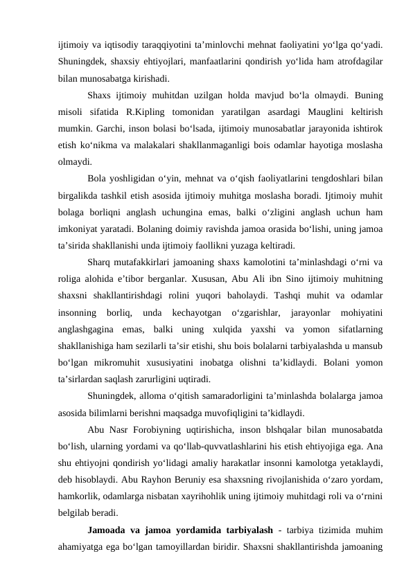 ijtimoiy va iqtisodiy taraqqiyotini ta’minlovchi mehnat faoliyatini yoʻlga qoʻyadi.
Shuningdek, shaxsiy ehtiyojlari, manfaatlarini qondirish yoʻlida ham atrofdagilar
bilan munosabatga kirishadi.
Shaxs ijtimoiy muhitdan uzilgan holda mavjud boʻla  olmaydi.  Buning
misoli  sifatida  R.Kipling  tomonidan  yaratilgan  asardagi  Mauglini  keltirish
mumkin. Garchi, inson bolasi boʻlsada, ijtimoiy munosabatlar jarayonida ishtirok
etish koʻnikma va malakalari shakllanmaganligi bois odamlar hayotiga moslasha
olmaydi.
Bola yoshligidan oʻyin, mehnat va oʻqish faoliyatlarini tengdoshlari bilan
birgalikda tashkil etish asosida ijtimoiy muhitga moslasha boradi. Ijtimoiy muhit
bolaga  borliqni  anglash  uchungina  emas,  balki  oʻzligini  anglash  uchun  ham
imkoniyat yaratadi. Bolaning doimiy ravishda jamoa orasida boʻlishi, uning jamoa
ta’sirida shakllanishi unda ijtimoiy faollikni yuzaga keltiradi.
Sharq mutafakkirlari jamoaning shaxs kamolotini ta’minlashdagi oʻrni va
roliga alohida e’tibor berganlar. Xususan, Abu Ali ibn Sino ijtimoiy muhitning
shaxsni  shakllantirishdagi  rolini  yuqori  baholaydi.  Tashqi  muhit  va  odamlar
insonning  borliq,  unda  kechayotgan  oʻzgarishlar,  jarayonlar  mohiyatini
anglashgagina  emas,  balki  uning  xulqida  yaxshi  va  yomon  sifatlarning
shakllanishiga ham sezilarli ta’sir etishi, shu bois bolalarni tarbiyalashda u mansub
boʻlgan  mikromuhit  xususiyatini  inobatga  olishni  ta’kidlaydi.  Bolani  yomon
ta’sirlardan saqlash zarurligini uqtiradi.
Shuningdek, alloma oʻqitish samaradorligini ta’minlashda bolalarga jamoa
asosida bilimlarni berishni maqsadga muvofiqligini ta’kidlaydi.
Abu Nasr  Forobiyning uqtirishicha,  inson blshqalar  bilan munosabatda
boʻlish, ularning yordami va qoʻllab-quvvatlashlarini his etish ehtiyojiga ega. Ana
shu ehtiyojni qondirish yoʻlidagi amaliy harakatlar insonni kamolotga yetaklaydi,
deb hisoblaydi. Abu Rayhon Beruniy esa shaxsning rivojlanishida oʻzaro yordam,
hamkorlik, odamlarga nisbatan xayrihohlik uning ijtimoiy muhitdagi roli va oʻrnini
belgilab beradi.
Jamoada va jamoa yordamida tarbiyalash  - tarbiya tizimida muhim
ahamiyatga ega boʻlgan tamoyillardan biridir. Shaxsni shakllantirishda jamoaning
