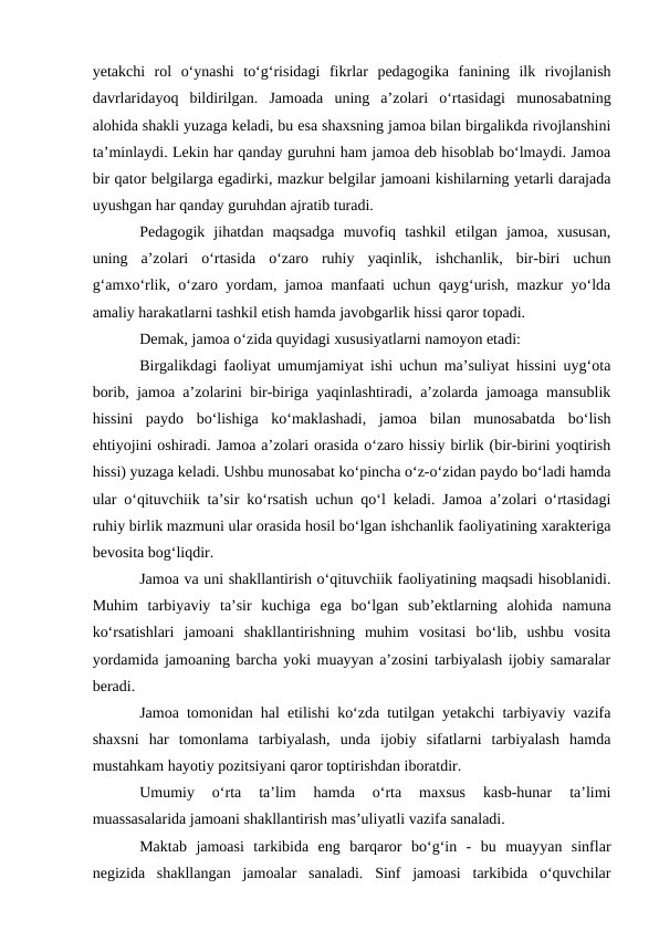 yetakchi  rol  oʻynashi  toʻgʻrisidagi  fikrlar  pedagogika  fanining  ilk  rivojlanish
davrlaridayoq  bildirilgan.  Jamoada  uning  a’zolari  oʻrtasidagi  munosabatning
alohida shakli yuzaga keladi, bu esa shaxsning jamoa bilan birgalikda rivojlanshini
ta’minlaydi. Lekin har qanday guruhni ham jamoa deb hisoblab boʻlmaydi. Jamoa
bir qator belgilarga egadirki, mazkur belgilar jamoani kishilarning yetarli darajada
uyushgan har qanday guruhdan ajratib turadi.
Pedagogik  jihatdan  maqsadga  muvofiq  tashkil  etilgan  jamoa,  xususan,
uning  a’zolari  oʻrtasida  oʻzaro  ruhiy  yaqinlik,  ishchanlik,  bir-biri  uchun
gʻamxoʻrlik, oʻzaro yordam, jamoa manfaati uchun qaygʻurish, mazkur yoʻlda
amaliy harakatlarni tashkil etish hamda javobgarlik hissi qaror topadi.
Demak, jamoa oʻzida quyidagi xususiyatlarni namoyon etadi:
Birgalikdagi faoliyat umumjamiyat ishi uchun ma’suliyat hissini uygʻota
borib, jamoa a’zolarini bir-biriga yaqinlashtiradi, a’zolarda jamoaga mansublik
hissini  paydo  boʻlishiga  koʻmaklashadi,  jamoa  bilan  munosabatda  boʻlish
ehtiyojini oshiradi. Jamoa a’zolari orasida oʻzaro hissiy birlik (bir-birini yoqtirish
hissi) yuzaga keladi. Ushbu munosabat koʻpincha oʻz-oʻzidan paydo boʻladi hamda
ular oʻqituvchiik ta’sir koʻrsatish uchun qoʻl keladi. Jamoa a’zolari oʻrtasidagi
ruhiy birlik mazmuni ular orasida hosil boʻlgan ishchanlik faoliyatining xarakteriga
bevosita bogʻliqdir.
Jamoa va uni shakllantirish oʻqituvchiik faoliyatining maqsadi hisoblanidi.
Muhim  tarbiyaviy  ta’sir  kuchiga  ega  boʻlgan  sub’ektlarning  alohida  namuna
koʻrsatishlari  jamoani  shakllantirishning  muhim  vositasi  boʻlib,  ushbu  vosita
yordamida jamoaning barcha yoki muayyan a’zosini tarbiyalash ijobiy samaralar
beradi.
Jamoa tomonidan hal etilishi koʻzda tutilgan yetakchi tarbiyaviy vazifa
shaxsni  har  tomonlama  tarbiyalash,  unda  ijobiy  sifatlarni  tarbiyalash  hamda
mustahkam hayotiy pozitsiyani qaror toptirishdan iboratdir.
Umumiy  oʻrta  ta’lim  hamda  oʻrta  maxsus  kasb-hunar  ta’limi
muassasalarida jamoani shakllantirish mas’uliyatli vazifa sanaladi.
Maktab  jamoasi  tarkibida  eng  barqaror  boʻgʻin  -  bu  muayyan  sinflar
negizida  shakllangan  jamoalar  sanaladi.  Sinf  jamoasi  tarkibida  oʻquvchilar
