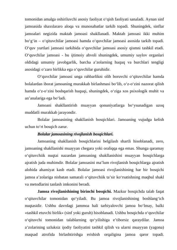 tomonidan amalga oshiriluvchi asosiy faoliyat oʻqish faoliyati sanaladi. Aynan sinf
jamoasida shaxslararo aloqa va munosabatlar tarkib topadi. Shuningdek, sinflar
jamoalari  negizida  maktab  jamoasi  shakllanadi.  Maktab  jamoasi  ikki  muhim
boʻgʻin – oʻqituvchilar jamoasi hamda oʻquvchilar jamoasi asosida tarkib topadi.
Oʻquv yurtlari jamoasi tarkibida oʻquvchilar jamoasi asosiy qismni tashkil etadi.
Oʻquvchilar jamoasi - bu ijtimoiy ahvoli shuningdek, umumiy saylov organlari
oldidagi  umumiy  javobgarlik,  barcha  a’zolarning  huquq  va  burchlari  tengligi
asosidagi oʻzaro birlikka ega oʻquvchilar guruhidir.
Oʻquvchilar jamoasi unga rahbarlikni olib boruvchi oʻqituvchilar hamda
bolalardan iborat jamoaning murakkab birlashmasi boʻlib, oʻz-oʻzini nazorat qilish
hamda oʻz-oʻzini boshqarish huquqi, shuningdek, oʻziga xos psixologik muhit va
an’analariga ega boʻladi.
Jamoani  shakllantirish  muayyan  qonuniyatlarga  boʻysunadigan  uzoq
muddatli murakkab jarayondir.
Bolalar  jamoasining  shakllanish  bosqichlari.  Jamoaning  vujudga  kelish
uchun toʻrt bosqich zarur. 
Bolalar jamoasining rivojlanish bosqichlari.
Jamoaning  shakllanish  bosqichlarini  belgilash  shartli  hisoblanadi,  zero,
jamoaning shakllanishi muayyan chegara yoki oraliqqa ega emas. Shunga qaramay
oʻqituvchiik  nuqtai  nazardan  jamoaning  shakllanishini  muayyan  bosqichlarga
ajratish juda muhimdir. Bolalar jamoasini ma’lum rivojlanish bosqichlarga ajratish
alohida ahamiyat kasb etadi. Bolalar jamoasi rivojlanishining har bir bosqichi
jamoa a’zolariga nisbatan samarali oʻqituvchiik ta’sir koʻrsatishning maqbul shakl
va metodlarini tanlash imkonini beradi.
Jamoa rivojlanishining birinchi bosqichi. Mazkur bosqichda talab faqat
oʻqituvchilar  tomonidan  qoʻyiladi.  Bu  jamoa  rivojlanishining  boshlangʻich
nuqtasidir.  Ushbu  davrdagi  jammoa  hali  tarbiyalovchi  jamoa  boʻlmay,  balki
«tashkil etuvchi birlik» (sinf yoki guruh) hisoblanadi. Ushbu bosqichda oʻquvchilar
oʻqituvchi  tomonidan  talablarning  qoʻyilishiga  e’tiborsiz  qaraydilar.  Jamoa
a’zolarining uzluksiz ijodiy faoliyatini tashkil qilish va ularni muayyan (yagona)
maqsad  atrofida  birlashtirishga  erishish  orqaligina  jamoa  qaror  topadi.
